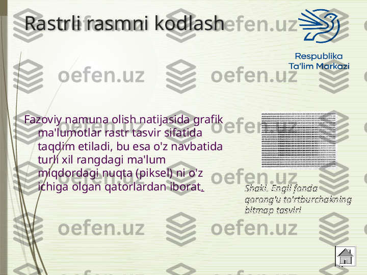 Rastrli rasmni kodlash
Fazoviy namuna olish natijasida grafik 
ma'lumotlar rastr tasvir sifatida 
taqdim etiladi, bu esa o'z navbatida 
turli xil rangdagi ma'lum 
miqdordagi nuqta (piksel) ni o'z 
ichiga olgan qatorlardan iborat .
Shakl. Engil fonda 
qorong'u to'rtburchakning 
bitmap tasviri               