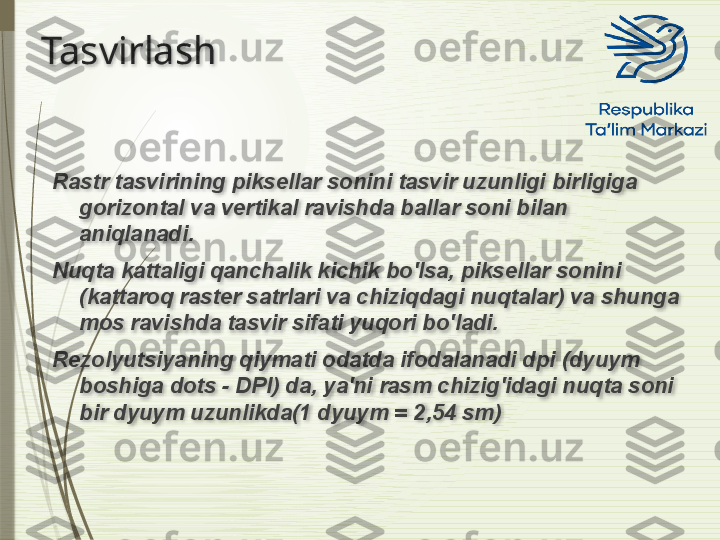 Tasvirlash
Rastr tasvirining piksellar sonini tasvir uzunligi birligiga 
gorizontal va vertikal ravishda ballar soni bilan 
aniqlanadi.
Nuqta kattaligi qanchalik kichik bo'lsa, piksellar sonini 
(kattaroq raster satrlari va chiziqdagi nuqtalar) va shunga 
mos ravishda tasvir sifati yuqori bo'ladi.
Rezolyutsiyaning qiymati odatda ifodalanadi dpi (dyuym 
boshiga dots - DPI) da, ya'ni rasm chizig'idagi nuqta soni 
bir dyuym uzunlikda(1 dyuym = 2,54 sm)                