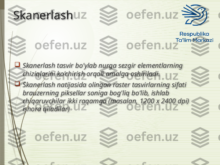 Skanerlash

Skanerlash tasvir bo'ylab nurga sezgir elementlarning 
chiziqlarini ko'chirish orqali amalga oshiriladi.

Skanerlash natijasida olingan raster tasvirlarning sifati 
brauzerning piksellar soniga bog'liq bo'lib, ishlab 
chiqaruvchilar ikki raqamga (masalan, 1200 x 2400 dpi) 
ishora qiladilar)                