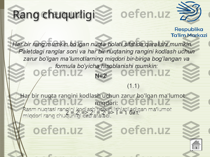 Rang chuqurligi
Har bir rang mumkin bo'lgan nuqta holati sifatida qaralishi mumkin. 
Paletdagi ranglar soni va har bir nuqtaning rangini kodlash uchun 
zarur bo'lgan ma'lumotlarning miqdori bir-biriga bog'langan va 
formula bo'yicha hisoblanishi mumkin:
N=2 I   
                                                                 
(1.1)
Har bir nuqta rangini kodlash uchun zarur bo'lgan ma'lumot 
miqdori:
2 = 2 I
 => 2 1
 = 2 I
 => I = 1 бит.Rasm nuqtasi rangini kodlash uchun ishlatiladigan ma'lumot 
miqdori rang chuqurligi deb ataladi.                