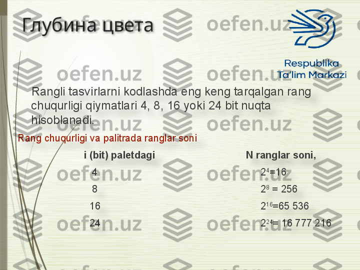 Глубина цвета
      Rangli tasvirlarni kodlashda eng keng tarqalgan rang 
chuqurligi qiymatlari 4, 8, 16 yoki 24 bit nuqta 
hisoblanadi.  
Rang chuqurligi va palitrada ranglar soni
                         i (bit) paletdagi                                 N ranglar soni, 
                            4                                                           2 4
=16
                            8                                                           2 8
 = 256
                           16                                                          2 16
=65 536
                           24                                                          2 24
= 16 777 216                