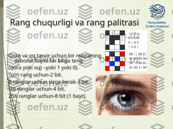 Rang chuqurligi va rang palitrasi
Qora va oq tasvir uchun bir nuqtaning 
axborot hajmi bir bitga teng 
(qora yoki oq) –yoki 1 yoki 0). 
To'rt rang uchun-2 bit. 
8 ranglar uchun sizga kerak-3 bit.
  16 ranglar uchun-4 bit. 
256 ranglar uchun-8 bit (1 bayt).                