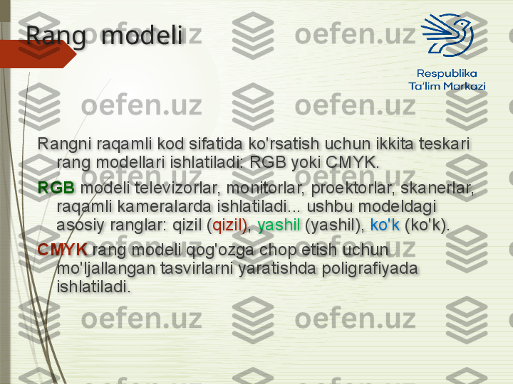 Rang  modeli
Rangni raqamli kod sifatida ko'rsatish uchun ikkita teskari 
rang modellari ishlatiladi: RGB yoki CMYK.
RGB  modeli televizorlar, monitorlar, proektorlar, skanerlar, 
raqamli kameralarda ishlatiladi... ushbu modeldagi 
asosiy ranglar: qizil ( qizil) ,  yashil  (yashil),  ko'k  (ko'k).
CMYK  rang modeli qog'ozga chop etish uchun 
mo'ljallangan tasvirlarni yaratishda poligrafiyada 
ishlatiladi.                