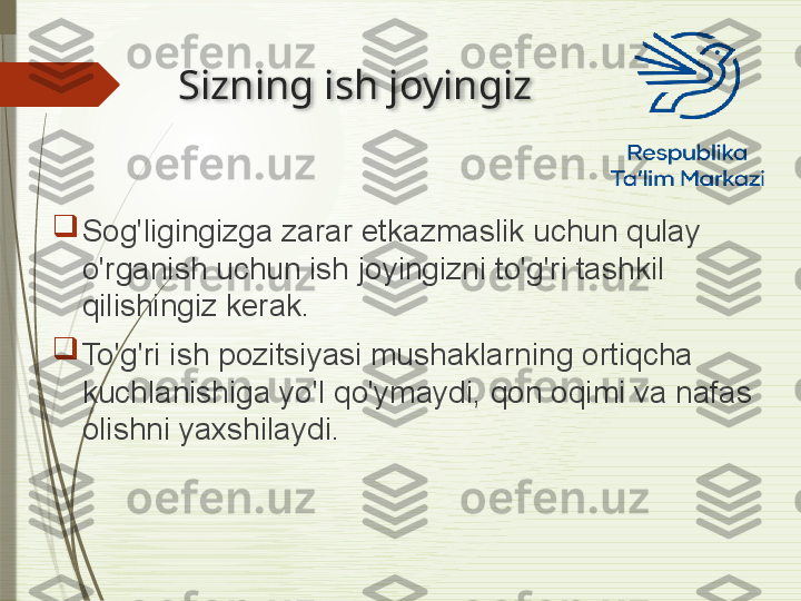 Sizning ish joyingiz

Sog'ligingizga zarar etkazmaslik uchun qulay 
o'rganish uchun ish joyingizni to'g'ri tashkil 
qilishingiz kerak.

To'g'ri ish pozitsiyasi mushaklarning ortiqcha 
kuchlanishiga yo'l qo'ymaydi, qon oqimi va nafas 
olishni yaxshilaydi.               