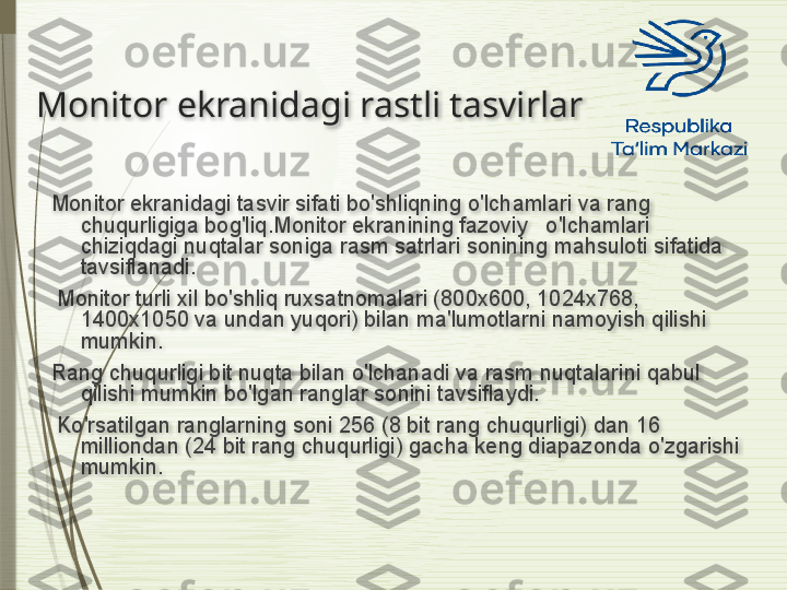 Monitor ekranidagi rastli tasvirlar
Monitor ekranidagi tasvir sifati bo'shliqning o'lchamlari va rang 
chuqurligiga bog'liq.Monitor ekranining fazoviy   o'lchamlari 
chiziqdagi nuqtalar soniga rasm satrlari sonining mahsuloti sifatida 
tavsiflanadi.
  Monitor turli xil bo'shliq ruxsatnomalari (800x600, 1024x768, 
1400x1050 va undan yuqori) bilan ma'lumotlarni namoyish qilishi 
mumkin.
Rang chuqurligi bit nuqta bilan o'lchanadi va rasm nuqtalarini qabul 
qilishi mumkin bo'lgan ranglar sonini tavsiflaydi.
  Ko'rsatilgan ranglarning soni 256 (8 bit rang chuqurligi) dan 16 
milliondan (24 bit rang chuqurligi) gacha keng diapazonda o'zgarishi 
mumkin.                