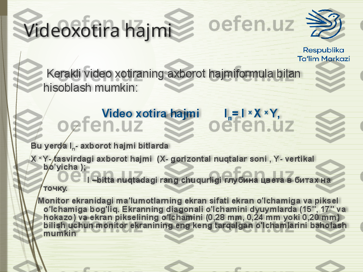 Videoxotira hajmi
      Kerakli video xotiraning axborot hajmiformula bilan 
hisoblash mumkin :
Video xotira hajmi        I
п =  I   x  
X   x  
Y ,
Bu yerda I
п -  axborot hajmi bitlarda 
X   x  
Y -  tasvirdagi axborot hajmi   ( X -  gorizontal nuqtalar soni  ,  Y -  vertikal 
bo’yicha  );
                         I  – bitta nuqtadagi rang chuqurligi  глубина цвета в битах на 
точку.      
    Monitor ekranidagi ma'lumotlarning ekran sifati ekran o'lchamiga va piksel 
o'lchamiga bog'liq. Ekranning diagonali o'lchamini dyuymlarda (15", 17" va 
hokazo) va ekran pikselining o'lchamini (0,28 mm, 0,24 mm yoki 0,20 mm) 
bilish uchun monitor ekranining eng keng tarqalgan o'lchamlarini baholash 
mumkin                