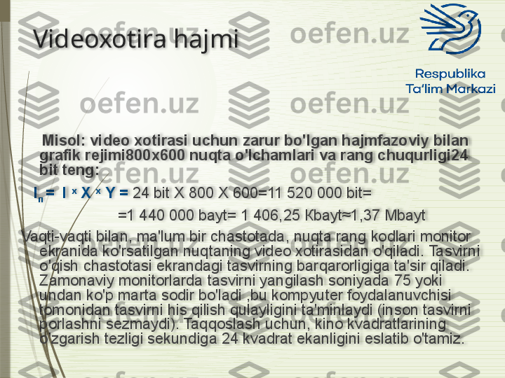 Videoxotira hajmi
    
      Misol: video xotirasi uchun zarur bo'lgan hajmfazoviy bilan 
grafik rejimi800x600 nuqta o'lchamlari va rang chuqurligi24 
bit teng:
    I
п  =   I   x   
X   x   
Y  =  24  bit   X  800  X  600=11 520 000  bit =
                        =1 440 000  bayt = 1 406,25 К bayt ≈1,37  Mbayt
Vaqti-vaqti bilan, ma'lum bir chastotada, nuqta rang kodlari monitor 
ekranida ko'rsatilgan nuqtaning video xotirasidan o'qiladi. Tasvirni 
o'qish chastotasi ekrandagi tasvirning barqarorligiga ta'sir qiladi. 
Zamonaviy monitorlarda tasvirni yangilash soniyada 75 yoki 
undan ko'p marta sodir bo'ladi ,bu kompyuter foydalanuvchisi 
tomonidan tasvirni his qilish qulayligini ta'minlaydi (inson tasvirni 
porlashni sezmaydi). Taqqoslash uchun, kino kvadratlarining 
o'zgarish tezligi sekundiga 24 kvadrat ekanligini eslatib o'tamiz.                