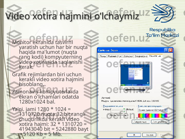 Video xotira hajmini o’lchaymiz
Monitor ekranida tasvirni 
yaratish uchun har bir nuqta 
haqida ma'lumot (nuqta 
rang kodi) kompyuterning 
video xotirasida saqlanishi 
kerak.
Grafik rejimlardan biri uchun 
kerakli video xotira hajmini 
hisoblang.
Zamonaviy kompyuterlarda 
ekran o'lchamlari odatda 
1280x1024 bal. 
Ya'ni. jami 1280 * 1024 = 
1310720 nuqta.32 bit rangli 
chuqurlikda kerakli video 
xotira hajmi: 32 * 1310720 = 
41943040 bit = 5242880 bayt 
= 5120 Kb = 5 Mb.                 