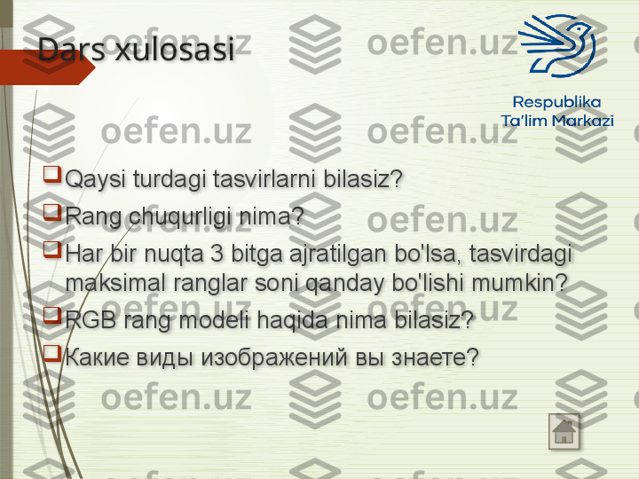 Dars xulosasi

Qaysi turdagi tasvirlarni bilasiz?

Rang chuqurligi nima?

Har bir nuqta 3 bitga ajratilgan bo'lsa, tasvirdagi 
maksimal ranglar soni qanday bo'lishi mumkin?

RGB rang modeli haqida nima bilasiz? 

Какие виды изображений вы знаете?                 