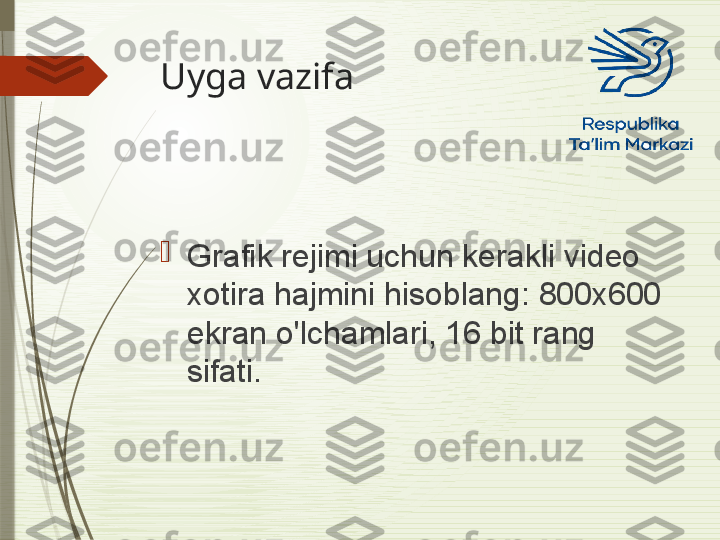 Uyga vazifa 

Grafik rejimi uchun kerakli video 
xotira hajmini hisoblang: 800x600 
ekran o'lchamlari, 16 bit rang 
sifati.              