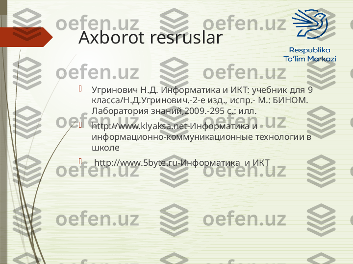 Axborot resruslar

Угринович Н.Д. Информатика и ИКТ: учебник для 9 
класса/Н.Д.Угринович.-2-е изд., испр.- М.: БИНОМ. 
Лаборатория знаний,2009.-295 с.: илл.

http://www.klyaksa.net -Информатика и 
информационно-коммуникационные технологии в 
школе

  http://www.5byte.ru -Информатика  и ИКТ              