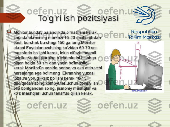 To'g'ri ish pozitsiyasi

Monitor bunday balandlikda o'rnatilishi kerak, 
shunda ekranning markazi 15-20 santimetrdan 
past, burchak burchagi 150 ga teng.Monitor 
ekrani Foydalanuvchining ko'zidan 60-70 sm 
masofada bo'lishi kerak, lekin alfavit-raqamli 
belgilar va belgilarning o'lchamlarini hisobga 
olgan holda 50 sm dan yaqin bo'lmasligi 
kerak.Monitörün yonida porloq va aks ettiruvchi 
narsalarga ega bo'lmang .Ekranning yuzasi 
toza va yorug'liksiz bo'lishi kerak.10-15 
daqiqadan so'ng kompyuter uchun doimiy ish 
olib borilgandan so'ng, jismoniy mashqlar va 
ko'z mashqlari uchun tanaffus qilish kerak.                