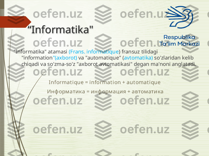 “ Informatika "
"Informatika" atamasi  (Frans. informatique ) fransuz tilidagi 
"information "(axborot)  va "automatique" ( avtomatika)  so'zlaridan kelib 
chiqadi va so'zma-so'z "axborot avtomatikasi" degan ma'noni anglatadi.
Informat i que = informat ion + aut omat i que 
Инф орм атик а = инф орм аци я + автом ати к а               