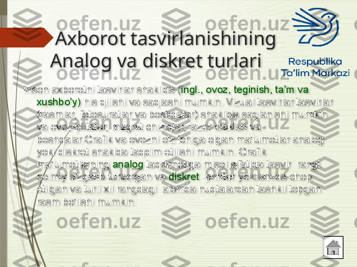   Axborot tasvirlanishining 
Analog va diskret turlari 
Inson axborotni tasvirlar shaklida ( ingl., ovoz, teginish, ta'm va 
xushbo'y)  his qilishi va saqlashi mumkin. Vizual tasvirlar tasvirlar 
(rasmlar, fotosuratlar va boshqalar) shaklida saqlanishi mumkin 
va ovoz-plitalar, magnit chiziqlar, lazer disklari va 
boshqalar.Grafik va ovozni o'z ichiga olgan ma'lumotlar analog 
yoki diskret shaklda taqdim etilishi mumkin. Grafik 
ma'lumotlarning  analog  taqdimotiga misol sifatida tasvir  rangi 
doimiy o'zgarib turadigan va  diskret  -printer yordamida chop 
etilgan va turli xil rangdagi  alohida nuqtalardan tashkil topgan 
rasm bo'lishi mumkin .                