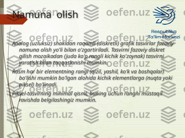 Namuna  olish
Analog (uzluksiz) shakldan raqamli (diskretli) grafik tasvirlar fazoviy 
namuna olish yo'li bilan o'zgartiriladi. Tasvirni fazoviy diskret 
qilish mozaikadan (juda ko'p rangli kichik ko'zoynak) tasvirni 
yaratish bilan taqqoslanishi mumkin. 
Rasm har bir elementning rangi (qizil, yashil, ko'k va boshqalar) 
bo'lishi mumkin bo'lgan alohida kichik elementlarga (nuqta yoki 
piksel) bo'linadi. 
Piksel-tasvirning minimal qismi, buning uchun rangni mustaqil 
ravishda belgilashingiz mumkin.
.                            