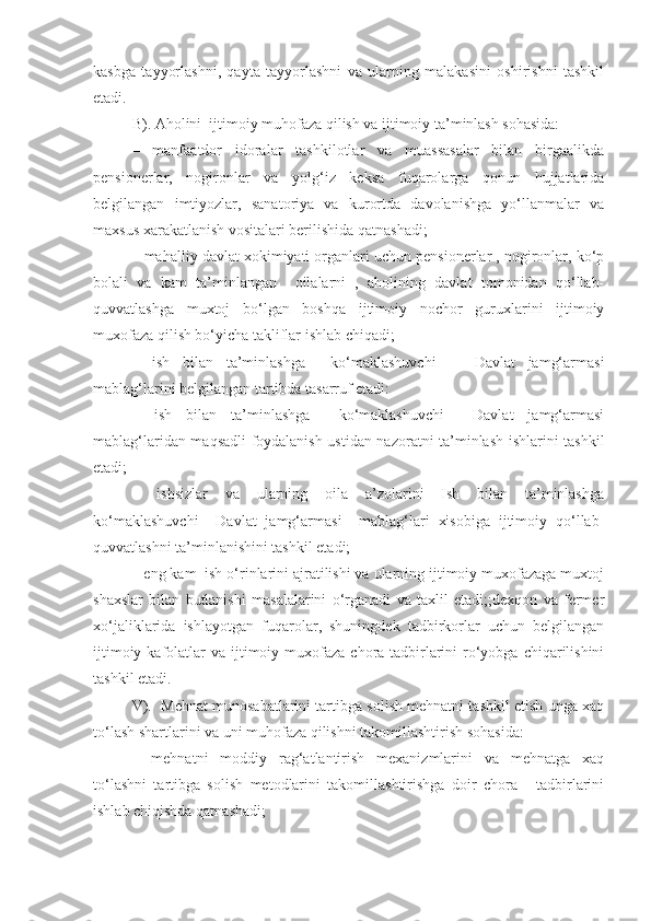 kasbga   tayyorlashni,   qayta   tayyorlashni   va   ularning   malakasini   oshirishni   tashkil
etadi. 
B). Aholini  ijtimoiy muhofaza qilish va ijtimoiy ta’minlash sohasida: 
–   manfaatdor   idoralar   tashkilotlar   va   muassasalar   bilan   birgaalikda
pensionerlar,   nogironlar   va   yolg‘iz   keksa   fuqarolarga   qonun   hujjatlarida
belgilangan   imtiyozlar,   sanatoriya   va   kurortda   davolanishga   yo‘llanmalar   va
maxsus xarakatlanish vositalari berilishida qatnashadi;
– mahalliy davlat xokimiyati organlari uchun pensionerlar , nogironlar, ko‘p
bolali   va   kam   ta’minlangan     oilalarni   ,   aholining   davlat   tomonidan   qo‘llab-
quvvatlashga   muxtoj   bo‘lgan   boshqa   ijtimoiy   nochor   guruxlarini   ijtimoiy
muxofaza qilish bo‘yicha takliflar ishlab chiqadi;
–   ish   bilan   ta’minlashga     ko‘maklashuvchi       Davlat   jamg‘armasi
mablag‘larini belgilangan tartibda tasarruf etadi:
–   ish   bilan   ta’minlashga     ko‘maklashuvchi     Davlat   jamg‘armasi
mablag‘laridan maqsadli foydalanish ustidan nazoratni ta’minlash ishlarini tashkil
etadi;
–   ishsizlar   va   ularning   oila   a’zolarini   Ish   bilan   ta’minlashga
ko‘maklashuvchi     Davlat   jamg‘armasi     mablag‘lari   xisobiga   ijtimoiy   qo‘llab-
quvvatlashni ta’minlanishini tashkil etadi;
– eng kam  ish o‘rinlarini ajratilishi va ularning ijtimoiy muxofazaga muxtoj
shaxslar   bilan   butlanishi   masalalarini   o‘rganadi   va   taxlil   etadi;;dexqon   va   fermer
xo‘jaliklarida   ishlayotgan   fuqarolar,   shuningdek   tadbirkorlar   uchun   belgilangan
ijtimoiy  kafolatlar   va ijtimoiy muxofaza  chora-tadbirlarini   ro‘yobga  chiqarilishini
tashkil etadi. 
V).  Mehnat munosabatlarini tartibga solish mehnatni tashkil etish unga xaq
to‘lash shartlarini va uni muhofaza qilishni takomillashtirish sohasida:
–   mehnatni   moddiy   rag‘atlantirish   mexanizmlarini   va   mehnatga   xaq
to‘lashni   tartibga   solish   metodlarini   takomillashtirishga   doir   chora   -   tadbirlarini
ishlab chiqishda qatnashadi; 