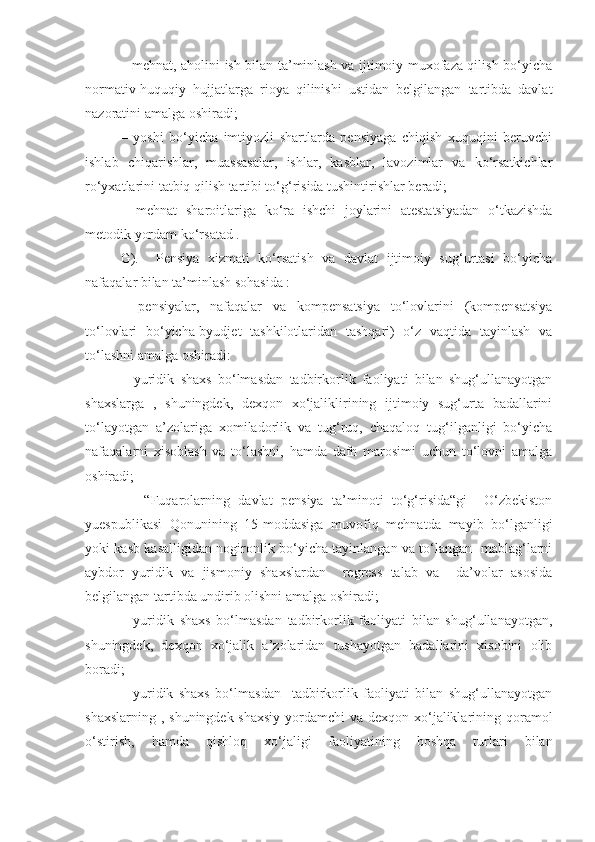 – mehnat, aholini ish bilan ta’minlash va ijtimoiy muxofaza qilish bo‘yicha
normativ-huquqiy   hujjatlarga   rioya   qilinishi   ustidan   belgilangan   tartibda   davlat
nazoratini amalga oshiradi; 
–   yoshi   bo‘yicha   imtiyozli   shartlarda   pensiyaga   chiqish   xuquqini   beruvchi
ishlab   chiqarishlar,   muassasalar,   ishlar,   kasblar,   lavozimlar   va   ko‘rsatkichlar
ro‘yxatlarini tatbiq qilish tartibi to‘g‘risida tushintirishlar beradi;
–   mehnat   sharoitlariga   ko‘ra   ishchi   joylarini   atestatsiyadan   o‘tkazishda
metodik yordam ko‘rsatad .
G).     Pensiya   xizmati   ko‘rsatish   va   davlat   ijtimoiy   sug‘urtasi   bo‘yicha
nafaqalar bilan ta’minlash sohasida :
–   pensiyalar,   nafaqalar   va   kompensatsiya   to‘lovlarini   (kompensatsiya
to‘lovlari   bo‘yicha-byudjet   tashkilotlaridan   tashqari)   o‘z   vaqtida   tayinlash   va
to‘lashni amalga oshiradi: 
–   yuridik   shaxs   bo‘lmasdan   tadbirkorlik   faoliyati   bilan   shug‘ullanayotgan
shaxslarga   ,   shuningdek,   dexqon   xo‘jaliklirining   ijtimoiy   sug‘urta   badallarini
to‘layotgan   a’zolariga   xomiladorlik   va   tug‘ruq,   chaqaloq   tug‘ilganligi   bo‘yicha
nafaqalarni   xisoblash   va   to‘lashni,   hamda   dafn   marosimi   uchun   to‘lovni   amalga
oshiradi;
–     “Fuqarolarning   davlat   pensiya   ta’minoti   to‘g‘risida“gi     O‘zbekiston
yuespublikasi   Qonunining   15-moddasiga   muvofiq   mehnatda   mayib   bo‘lganligi
yoki kasb kasalligidan nogironlik bo‘yicha tayinlangan va to‘langan   mablag‘larni
aybdor   yuridik   va   jismoniy   shaxslardan     regress   talab   va     da’volar   asosida
belgilangan tartibda undirib olishni amalga oshiradi;
–   yuridik   shaxs   bo‘lmasdan   tadbirkorlik   faoliyati   bilan   shug‘ullanayotgan,
shuningdek,   dexqon   xo‘jalik   a’zolaridan   tushayotgan   badallarini   xisobini   olib
boradi;
–   yuridik   shaxs   bo‘lmasdan     tadbirkorlik   faoliyati   bilan   shug‘ullanayotgan
shaxslarning , shuningdek shaxsiy yordamchi va dexqon xo‘jaliklarining qoramol
o‘stirish,   hamda   qishloq   xo‘jaligi   faoliyatining   boshqa   turlari   bilan 