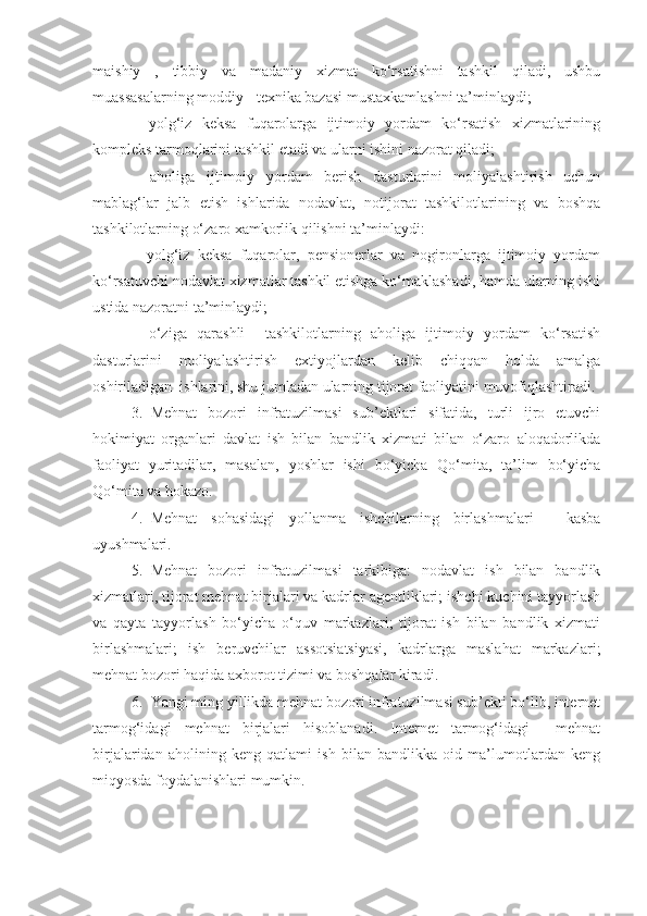 maishiy   ,   tibbiy   va   madaniy   xizmat   ko‘rsatishni   tashkil   qiladi,   ushbu
muassasalarning moddiy - texnika bazasi mustaxkamlashni ta’minlaydi;
–   yolg‘iz   keksa   fuqarolarga   ijtimoiy   yordam   ko‘rsatish   xizmatlarining
kompleks tarmoqlarini tashkil etadi va ularni ishini nazorat qiladi;
–   aholiga   ijtimoiy   yordam   berish   dasturlarini   moliyalashtirish   uchun
mablag‘lar   jalb   etish   ishlarida   nodavlat,   notijorat   tashkilotlarining   va   boshqa
tashkilotlarning o‘zaro xamkorlik qilishni ta’minlaydi:
–   yolg‘iz   keksa   fuqarolar,   pensionerlar   va   nogironlarga   ijtimoiy   yordam
ko‘rsatuvchi nodavlat xizmatlar tashkil etishga ko‘maklashadi, hamda ularning ishi
ustida nazoratni ta’minlaydi;
–   o‘ziga   qarashli     tashkilotlarning   aholiga   ijtimoiy   yordam   ko‘rsatish
dasturlarini   moliyalashtirish   extiyojlardan   kelib   chiqqan   holda   amalga
oshiriladigan  ishlarini, shu jumladan ularning tijorat faoliyatini muvofiqlashtiradi.
3. Mehnat   bozori   infratuzilmasi   sub’ektlari   sifatida,   turli   ijro   etuvchi
hokimiyat   organlari   davlat   ish   bilan   bandlik   xizmati   bilan   o‘zaro   aloqadorlikda
faoliyat   yuritadilar,   masalan,   yoshlar   ishi   bo‘yicha   Qo‘mita,   ta’lim   bo‘yicha
Qo‘mita va hokazo.
4. Mehnat   sohasidagi   yollanma   ishchilarning   birlashmalari   -   kasba
uyushmalari.
5. Mehnat   bozori   infratuzilmasi   tarkibiga:   nodavlat   ish   bilan   bandlik
xizmatlari, tijorat mehnat birjalari va kadrlar agentliklari; ishchi kuchini tayyorlash
va   qayta   tayyorlash   bo‘yicha   o‘quv   markazlari;   tijorat   ish   bilan   bandlik   xizmati
birlashmalari;   ish   beruvchilar   assotsiatsiyasi,   kadrlarga   maslahat   markazlari;
mehnat bozori haqida axborot tizimi va boshqalar kiradi.
6. Yangi ming yillikda mehnat bozori infratuzilmasi sub’ekti bo‘lib, internet
tarmog‘idagi   mehnat   birjalari   hisoblanadi.   Internet   tarmog‘idagi     mehnat
birjalaridan   aholining   keng   qatlami   ish   bilan   bandlikka   oid   ma’lumotlardan   keng
miqyosda foydalanishlari mumkin. 