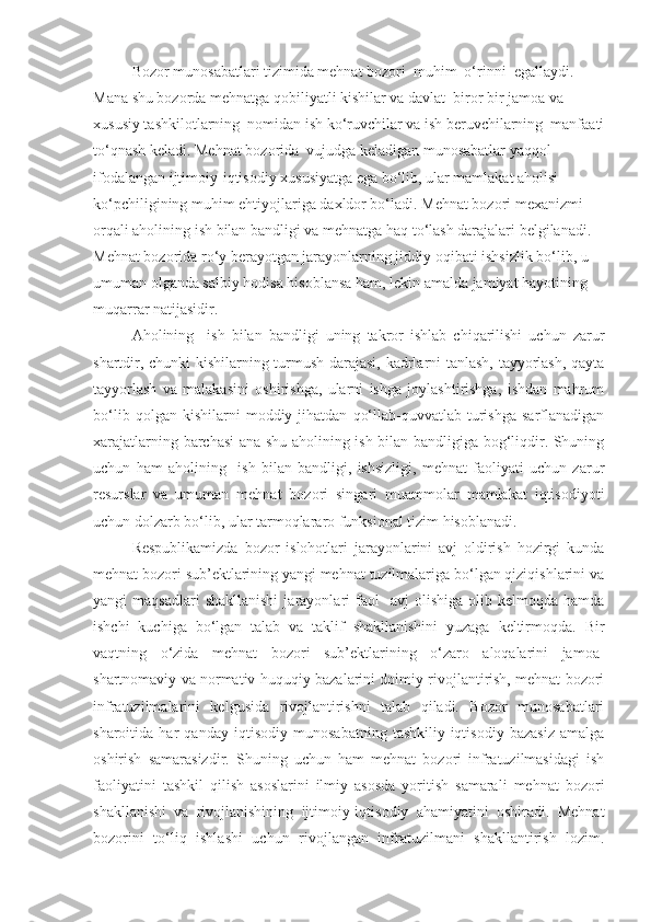 Bozor munosabatlari tizimida mehnat bozori  muhim  o‘rinni  egallaydi. 
Mana shu bozorda mehnatga qobiliyatli kishilar va davlat  biror bir jamoa va 
xususiy tashkilotlarning  nomidan ish ko‘ruvchilar va ish beruvchilarning  manfaati
to‘qnash keladi. Mehnat bozorida  vujudga keladigan munosabatlar yaqqol 
ifodalangan ijtimoiy-iqtisodiy xususiyatga ega bo‘lib, ular mamlakat aholisi 
ko‘pchiligining muhim ehtiyojlariga daxldor bo‘ladi. Mehnat bozori mexanizmi 
orqali aholining ish bilan bandligi va mehnatga haq to‘lash darajalari belgilanadi. 
Mehnat bozorida ro‘y berayotgan jarayonlarning jiddiy oqibati ishsizlik bo‘lib, u 
umuman olganda salbiy hodisa hisoblansa   ham, lekin amalda jamiyat hayotining 
muqarrar natijasidir.
Aholining     ish   bilan   bandligi   uning   takror   ishlab   chiqarilishi   uchun   zarur
shartdir, chunki  kishilarning turmush darajasi, kadrlarni tanlash, tayyorlash, qayta
tayyorlash   va   malakasini   oshirishga,   ularni   ishga   joylashtirishga,   ishdan   mahrum
bo‘lib   qolgan  kishilarni   moddiy  jihatdan   qo‘llab-quvvatlab  turishga   sarflanadigan
xarajatlarning barchasi ana shu aholining ish bilan bandligiga bog‘liqdir. Shuning
uchun   ham   aholining     ish   bilan   bandligi,   ishsizligi,   mehnat   faoliyati   uchun   zarur
resurslar   va   umuman   mehnat   bozori   singari   muammolar   mamlakat   iqtisodiyoti
uchun dolzarb bo‘lib, ular tarmoqlararo funksional tizim hisoblanadi. 
Respublikamizda   bozor   islohotlari   jarayonlarini   avj   oldirish   hozirgi   kunda
mehnat bozori sub’ektlarining yangi mehnat tuzilmalariga bo‘lgan qiziqishlarini va
yangi   maqsadlari  shakllanishi  jarayonlari   faol    avj  olishiga   olib  kelmoqda  hamda
ishchi   kuchiga   bo‘lgan   talab   va   taklif   shakllanishini   yuzaga   keltirmoqda.   Bir
vaqtning   o‘zida   mehnat   bozori   sub’ektlarining   o‘zaro   aloqalarini   jamoa-
shartnomaviy va normativ-huquqiy bazalarini doimiy rivojlantirish, mehnat bozori
infratuzilmalarini   kelgusida   rivojlantirishni   talab   qiladi.   Bozor   munosabatlari
sharoitida   har   qanday   iqtisodiy   munosabatning   tashkiliy-iqtisodiy   bazasiz   amalga
oshirish   samarasizdir.   Shuning   uchun   ham   mehnat   bozori   infratuzilmasidagi   ish
faoliyatini   tashkil   qilish   asoslarini   ilmiy   asosda   yoritish   samarali   mehnat   bozori
shakllanishi   va   rivojlanishining   ijtimoiy-iqtisodiy   ahamiyatini   oshiradi.   Mehnat
bozorini   to‘liq   ishlashi   uchun   rivojlangan   infratuzilmani   shakllantirish   lozim. 