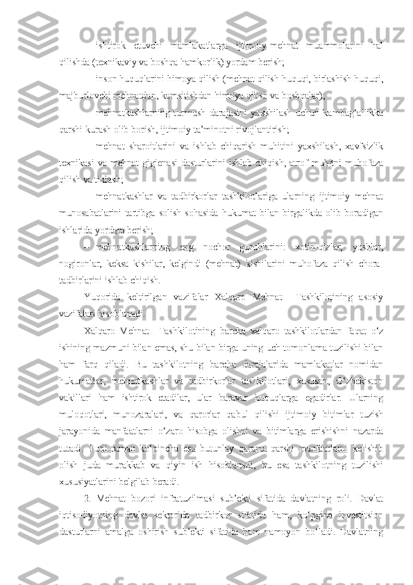 – ishtirok   etuvchi   mamlakatlarga   ijtimoiy-mehnat   muammolarini   hal
qilishda (texnikaviy va boshqa hamkorlik) yordam berish;
– inson huquqlarini himoya qilish (mehnat qilish huquqi, birlashish huquqi,
majburlovchi mehnatdan, kamsitishdan himoya qilish va boshqalar);
– mehnatkashlarning   turmush   darajasini   yaxshilash   uchun   kambag‘allikka
qarshi kurash olib borish, ijtimoiy ta’minotni rivojlantirish;
– mehnat   sharoitlarini   va   ishlab   chiqarish   muhitini   yaxshilash,   xavfsizlik
texnikasi   va   mehnat   gigienasi   dasturlarini   ishlab   chiqish,   atrof   muhitni   muhofaza
qilish va tiklash;
– mehnatkashlar   va   tadbirkorlar   tashkilotlariga   ularning   ijtimoiy   mehnat
munosabatlarini   tartibga   solish   sohasida   hukumat   bilan   birgalikda   olib   boradigan
ishlarida yordam berish;
– mehnatkashlarning   eng   nochor   guruhlarini:   xotin-qizlar,   yoshlar,
nogironlar,   keksa   kishilar,   kelgindi   (mehnat)   kishilarini   muhofaza   qilish   chora-
tadbirlarini ishlab chiqish. 
Yuqorida   keltirilgan   vazifalar   Xalqaro   Mehnat     Tashkilotining   asosiy
vazifalari hisoblanadi. 
Xalqaro   Mehnat     Tashkilotining   barcha   xalqaro   tashkilotlardan   faqat   o‘z
ishining mazmuni bilan emas, shu bilan birga uning uch tomonlama tuzilishi bilan
ham   farq   qiladi.   Bu   tashkilotning   barcha   darajalarida   mamlakatlar   nomidan
hukumatlar,   mehnatkashlar   va   tadbirkorlar   tashkilotlari,   xususan,   O‘zbekiston
vakillari   ham   ishtirok   etadilar,   ular   baravar   huquqlarga   egadirlar.   Ularning
muloqotlari,   munozaralari,   va   qarorlar   qabul   qilishi   ijtimoiy   bitimlar   tuzish
jarayonida   manfaatlarni   o‘zaro   hisobga   olishni   va   bitimlarga   erishishni   nazarda
tutadi.   Turli-tuman   ko‘pincha   esa   butunlay   qarama-qarshi   manfaatlarni   kelishib
olish   juda   murakkab   va   qiyin   ish   hisoblanadi,   bu   esa   tashkilotning   tuzilishi
xususiyatlarini belgilab beradi.               
2. Mehnat   bozori   infra tuzilmasi   sub’ekti   sifatida   davlatning   roli.   Davlat
iqtisodiyotning   davlat   sektorida   tadbirkor   sifatida   ham,   ko‘pgina   investitsion
dasturlarni   amalga   oshirish   sub’ekti   sifatida   ham   namoyon   bo‘ladi.   Davlatning 