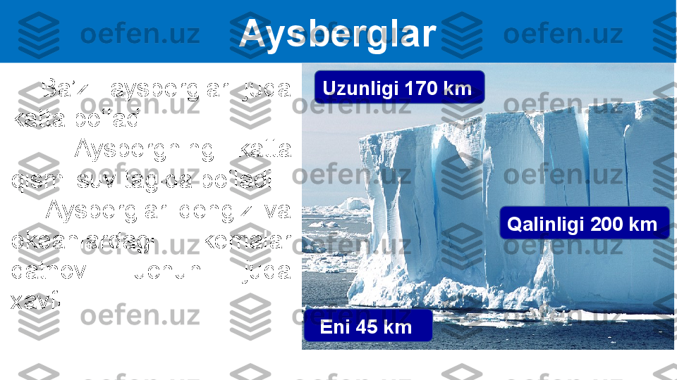 Aysberglar
    Ba’zi  aysberglar  juda 
katta bo‘ladi.
      Aysbergning  katta 
qismi suv tagida bo‘ladi. 
      Aysberglar  dengiz  va 
okeanlardagi  kemalar 
qatnovi  uchun  juda 
xavfli. Uzunligi 170 km 
Eni 45 km  Qalinligi 200 km   