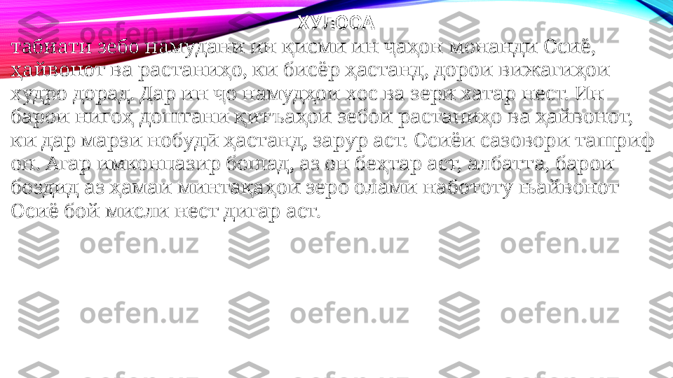 ХУЛОСА
табиати зебо намудани ин қисми ин ҷаҳон монанди Осиё, 
ҳайвонот ва растаниҳо, ки бисёр ҳастанд, дорои вижагиҳои 
худро дорад. Дар ин ҷо намудҳои хос ва зери хатар нест. Ин 
барои нигоҳ доштани қитъаҳои зебои растаниҳо ва ҳайвонот, 
ки дар марзи нобудӣ ҳастанд, зарур аст. Осиёи сазовори ташриф 
он. Агар имконпазир бошад, аз он беҳтар аст, албатта, барои 
боздид аз ҳамаи минтақаҳои зеро олами набототу њайвонот 
Осиё бой мисли нест дигар аст. 