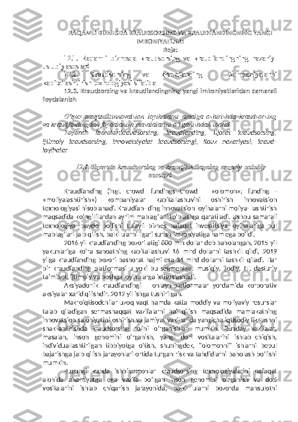 RAQAMLI  BIZNESDA KRAUDSORSING VA KRAUDFANDINGNING  YANGI
IMKONIYATLARI
Reja:
12.1.   Raqamli   biznesda   kraudsorsing   va   kraudfandingning   nazariy-
uslubiy asoslari 
12.2.   Kraudsorsing   va   kraudfanding   –   kompaniyalarni
kapitallashtirish texnologiyasi sifatida 
12.3.   Kraudsorsing va kraudfandingning yangi imkoniyatlaridan samarali
foydalanish
O‘quv   maqsadi: innovatsion   loyihalarni   amalga   oshirishda   kraudsorsing
va   kraudfandingdan   foydalanish   masalalarini o‘rganishdan   iborat.
Tayanch   iboralar: kraudsorsing,   kraudfanding,   tijorat   kraudsorsing,
ijtimoiy   kraudsorsing,   innovatsiyalar   kraudsorsingi,   Kouz   nazariyasi,   kraud-
loyihalar
12.1. Biznesda   kraudsorsing   va   kraudfandingning   nazariy-uslubiy
asoslari
Kraudfanding   (ingl.   crowd   fundings   crowd   –   «olomon»;   funding   -
«moliyalashtirish»)   kompaniyalar   kapitallashuvini   oshirish   innovatsion
texnologiyasi   hisoblanadi.   Kraudfan-   ding   innovatsion   loyihalarni   moliya-   lashtirish
maqsadida   ko‘ngillilardan   ayrim mablag‘lari to‘plashga qaratiladi.   Ushbu   samarali
texnologiya   paydo   bo‘lishi   tufayli   biznes   nafaqat   investitsiya   loyihalariga   pul
mablag‘lari   jalb qilish, balki ularni ilgari surish   imkoniyatiga   ham   ega bo‘ldi.
2016 yil kraudfanding bozori atigi 880 mln dollar deb baholangan, 2015   yil
yakunlariga   ko‘ra   sanoatning   kapitallashuvi   16   mlrd   dollarni   tashkil   qildi,   2019
yilga   kraudfanding   bozori   bashorat   hajmi   esa   34   mlrd   dollarni   tashkil   qiladi.   Har
bir   kraudfanding   platformasi   u   yoki   bu   segmentga:   musiqiy,   ijodiy,   IT,   dasturiy
ta’minot,   ijtimoiy   va   boshqa   loyihalarga   ixtisoslashadi.
Aksiyadorlik   kraudfandingi   –   onlayn-platformalar   yordamida   korporativ
aksiyalar xarid   qilishdir.   2012   yil   ishga   tushirilgan.
Makroiqtisodchilar   uzoq   vaqt   hamda  katta   moddiy   va   moliyaviy   resurslar
talab   qiladigan   sermashaqqat   vazifalarni   hal   qilish   maqsadida   mamlakatning
innovatsion   salohiyatini   oshirish   va   jamiyat   vakillarida   yangicha   iqtisodiy   fikrlashni
shakllantirishda   kraudsorsing   rolini   o‘rganishlari   mumkin.   Bunday   vazifalar,
masalan,   inson   genomini   o‘rganish,   yangi   dori   vositalarini   ishlab   chiqish,
individuallashtirilgan   tibbiyotga   o‘tish,   shuningdek,   "olomonni"   ishlarni   bepul
bajarishga   jalb   qilish   jarayonlari   ortida   turgan   risk   va   tahdidlarni   baholash bo‘lishi
mumkin.
Bugungi   kunda   ishbilarmonlar   kraudsorsing   texnologiyalarini   nafaqat
alohida   ahamiyatga   ega   vazifa   bo ‘ lgan   inson   genomini   o ‘ rganish   va   dori
vositalarini   ishlab   chiqarish   jarayonida ,   balki   ularni   bozorda   mahsulotni 