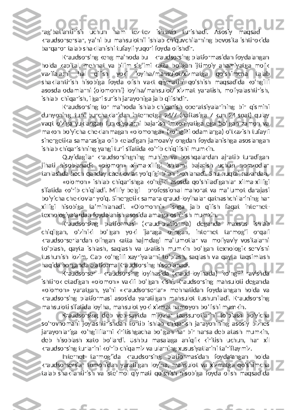 rag ‘ batlantirish   uchun   ham   tez - tez   ishlatib   turishadi .   Asosiy   maqsad   –
kraudsorserslar ,   ya ’ ni   bu   mahsulotnii   ishlab   chiquvchilarning   bevosita   ishtirokida
barqaror   talab   shakllanishi   tufayli   yuqori   foyda   olishdir . 
Kraudsorsing   keng   ma’noda   bu   –   kraudsorsing   platformasidan   foydalangan
holda   kapital,   mehnat   va   bilim   sig‘imi   katta   bo‘lgan   ijtimoiy   ahamiyatga   molik
vazifalarni   hal   qilish   yoki   loyiha/mahsulot/xizmatga   qo‘shimcha   talab
shakllantirish   hisobiga   foyda   olish   vakt   qiymatini   qo‘shish   maqsadida   ko‘ngilli
asosda   odamlarni   (olomonni)   loyiha/mahsulot/   xizmat   yaratish,   moliyalashtirish,
ishlab   chiqarish,   ilgari   surish   jarayoniga   jalb   qilishdir.
Kraudsorsing   tor   ma’noda   ishlab   chiqarish   operatsiyalarining   bir   qismini
dunyoning   turli   burchaklaridan   internetga   24/7   (haftasiga   7   kun   24   soat)   qulay
vaqt   o‘ziga   yuklangan   funksiyalarni   bajarish   imkoniyatiga   ega   bo‘lgan   zamon   va
makon bo‘yicha   cheklanmagan   «olomonga»   (ko‘ngilli   odamlarga)   o‘tkazish   tufayli
sinergetika   samarasiga   olib   keladigan   jamoaviy   ongdan   foydalanishga   asoslangan
ishlab   chiqarishning   yangi turi   sifatida ko‘rib   chiqilishi mumkin.
Quyidagilar   kraudsorsingning   muhim   va   boshqalardan   ajratib   turadigan
jihati   hisoblanadi:   «olomon»   xilma-xilligi   ishlarni   bajarish   uchun   nomzodlar
tanlashda   hech   qanday   cheklovlar   yo‘qligi   bilan   izohlanadi.   S h u   nuqtai   nazardan,
«olomon»   ishlab   chiqarishga   ko‘ngilli   asosda   qo‘shiladiganlar   xilma-xilligi
sifatida  ko‘rib   chiqiladi.  Milliy   belgi  –  professional  mahorat   va  ma’lumot   darajasi
bo‘yicha   cheklovlar   yo‘q.   Sinergetik   samara   qraud-loyihalar   qatnashchilarining har
xilligi   hisobiga   ta’minlanadi.   «Olomonni»   ishga   jalb   qilish   faqat   internet-
texnologiyalardan   foydalanish   asosida   amalga   oshirish   mumkin.
Kraudsorsing   platformasi   (kraud-platforma)   deganda   maxsus   ishlab
chiqilgan,   o‘ziniki   bo‘lgan   yoki   ijaraga   olingan,   internet   tarmog‘i   orqali
kraudsorserlardan   olingan   katta   hajmdagi   ma’lumotlar   va   moliyaviy   vositalarni
to‘plash,   qayta   ishlash,   saqlash   va   uzatish   mumkin   bo‘lgan   texnologik   servisni
tushunish   lozim.   Gap   ko‘ngilli   xayriyalarni   to‘plash,   saqlash   va   qayta   taqsimlash
haqida   borganda   platforma   Kraudsorsing   hisoblanadi.
Kraudsorser   -   kraudsorsing   loyihasida   (kraud-loyihada)   ko‘ngilli   ravishda
ishtirok   etadigan   «olomon»   vakili   bo‘lgan   kishi.   Kraudsorsing   mahsuloti   deganda
«olomon»   yaratgan,   ya’ni   «kraudsorserlar»   mehnatidan   foydalangan   holda   va
kraudsorsing   platformasi   asosida   yaratilgan   mahsulot   tushuniladi.   Kraudsorsing
mahsuloti   sifatida   loyiha,   mahsulot   yoki   xizmat   namoyon   bo‘lishi   mumkin.
Kraudsorsing   deb   veb-saytda   mijozlar   taassurotlarini   to‘plash   bo‘yicha
so‘rovnomani   joylashtirishdan   tortib   ishlab   chiqarish   jarayonining   asosiy   biznes
jarayonlariga   ko‘ngillilarni   kiritishgacha   bo‘lgan   har   bir   narsa   deb   atash   mumkin,
deb   hisoblash   xato   bo‘lardi.   Ushbu   masalaga   aniqlik   kiritish   uchun,   har   xil
kraudsorsing   turlarini   ko‘rib   chiqamiz   va   ularning   xususiyatlarini   ta’riflaymiz.
Internet   tarmog‘ida   kraudsorsing   platformasidan   foydalangan   holda
kraudsorserslar   tomonidan   yaratilgan   loyiha,   mahsulot   va   xizmatga   qo‘shimcha
talab   shakllantirish   va   iste’mol   qiymati   qo‘shish   hisobiga   foyda   olish   maqsadida 