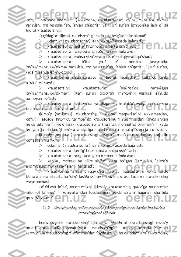 ko‘ngilli   ravishda   odamlarni   («olomon»,   kraudsorserlar)   loyiha,   mahsulot,   xizmat
yaratish,   moliyalashtirish,   ishlab   chiqarish   va   ilgari   surish   jarayoniga   jalb   qilish
tijorat kraudsorsingi.
Quyidagilar   tijorat   kraudsorsingi   majburiy   belgilari   hisoblanadi:
 odamlar   (kraudsorserlar)   ishni   ko‘ngilli   asosda   bajaradi;
 kraudsorserlar   faolligi   Internetda   amalga   oshiriladi;
 kraudsorserlar   rang-barang   «olomon»ni   ifodalaydi;
 kraudsorserlar   mahsulot/xizmatga   iste’mol   qiymati   qo‘shadi;
 kraudsorserlar   bitta   yoki   bir   nechta   jarayonda:
loyiha/mahsulot/xizmat   yaratish,   moliyalashtirish,   ishlab   chiqarish,   ilgari   surish,
taqsimlashda ishtirok   etadi;
 kraud-loyiha   ishlab   chiquvchilar   tijorat   maqsadini   –   kattaroq   foyda
olishni   ko‘zlaydi;
 kraudsorsing   kraudsorserlar   ishtirokida   yaratilgan
loyiha/mahsulot/xizmatni   ilgari   surish   elektron   marketing   vositasi   sifatida
namoyon   bo‘ladi;
 kraudsorserlar   ishtirkoida   yaratilgan   mahsulot/xizmatga   qo‘shimcha
talab   shakllanishi   ro‘y beradi.
Ijtimoiy   (notijorat)   kraudsorsing   –   tijorat   maqsadlarini   ko‘zlamasdan,
ko‘ngilli   asosda   Internet   tarmog‘ida   kraudsorsing   platformasidan   foydalangan
holda odamlarni («olomon», kraudsorserlar) kapital, mehnat va bilim sig‘imi   katta
bo‘lgan (jumladan, ijtimoiy ahamiyatga molik) vazifalarni hal qilishga   jalb   qilishdir.
Ijtimoiy   (notijorat)   kraudsorsingi   belgilari   orasida   quyidagilarni   ajratib
ko‘rsatish   mumkin:
 odamlar   (kraudsorserlar)   ishni   ko‘ngilli   asosda   bajaradi;
 kraudsorserlar   faolligi   Internetda   amalga   oshiriladi;
 kraudsorserlar   rang-barang   «olomon»ni   ifodalaydi;
 kapital,   mehnat   va   bilim   sig‘imi   katta   bo‘lgan   (jumladan,   ijtimoiy
ahamiyatga   molik) vazifalarni hal   qiladi;
 kraud-loyiha   ishlab   chiquvichlar   tijorat   maqsadlarini   ko‘zlamaydi.
Masalan, mamlakat aholisi o‘rtasida so‘rov o‘tkazish, «Faol fuqaro» kraudsorsing
maydonchasi.
Ta’kidlash   joizki,   volonterlikni   ijtimoiy   kraudsorsing   qatoriga   volonterlar
internet   tarmog‘i   imkoniyatlaridan   foydalangan   holda   ishlarni   bajarishi   shartida
qo‘shish mumkin.
12.2. Kraudsorsing vakraudfanding kompaniyalarni kapitallashtirish
texnologiyasi   sifatida
Innovatsiyalar   kraudsorsingi   tijorat   va   notidorat   kraudsorsingi   xususiy
holati   hisoblanadi.   Innovatsiyalar   kraudsorsingi   -   ko‘ngilli   asosda   internet
tarmog‘ida   kraudsorsing   platformasidan   foydalangan   holda   odamlarni   («olomon», 
