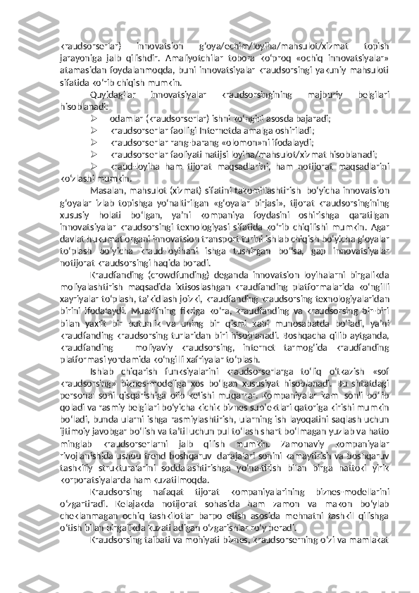 kraudsorserlar)   innovatsion   g‘oya/echim/loyiha/mahsulot/xizmat   topish
jarayoniga   jalb   qilishdir.   Amaliyotchilar   tobora   ko‘proq   «ochiq   innovatsiyalar»
atamasidan   foydalanmoqda,  buni  innovatsiyalar   kraudsorsingi  yakuniy  mahsuloti
sifatida   ko‘rib   chiqish mumkin.
Quyidagilar   innovatsiyalar   kraudsorsingining   majburiy   belgilari
hisoblanadi:
 odamlar   (kraudsorserlar)   ishni   ko‘ngilli   asosda   bajaradi;
 kraudsorserlar   faolligi   Internetda   amalga   oshiriladi;
 kraudsorserlar   rang-barang   «olomon»ni   ifodalaydi;
 kraudsorserlar   faoliyati   natijsi   loyiha/mahsulot/xizmat   hisoblanadi;
 kraud-loyiha   ham   tijorat   maqsadlarini,   ham   notijorat   maqsadlarini
ko‘zlashi   mumkin.
Masalan,   mahsulot   (xizmat)   sifatini   takomillashtirish   bo‘yicha   innovatsion
g‘oyalar   izlab   topishga   yo‘naltirilgan   «g‘oyalar   birjasi»,   tijorat   kraudsorsingining
xususiy   holati   bo‘lgan,   ya’ni   kompaniya   foydasini   oshirishga   qaratilgan
innovatsiyalar   kraudsorsingi   texnologiyasi   sifatida   ko‘rib   chiqilishi   mumkin.   Agar
davlat hukumat organi innovatsion transport turini ishlab chiqish   bo‘yicha   g‘oyalar
to‘plash   bo‘yicha   kraud-loyihani   ishga   tushirgan   bo‘lsa,   gap   innovatsiyalar
notijorat kraudsorsingi   haqida boradi.
Kraudfanding   (crowdfunding)   deganda   innovatsion   loyihalarni   birgalikda
moliyalashtirish   maqsadida   ixtisoslashgan   kraudfanding   platformalarida   ko‘ngilli
xayriyalar   to‘plash,   ta’kidlash   joizki,   kraudfanding   kraudsorsing   texnologiyalaridan
birini   ifodalaydi.   Muallifning   fikriga   ko‘ra,   kraudfanding   va   kraudsorsing   bir-biri
bilan   yaxlit   bir   butunlik   va   uning   bir   qismi   kabi   munosabatda   bo‘ladi,   ya’ni
kraudfanding   kraudsorsing   turlaridan   biri   hisoblanadi.   Boshqacha   qilib   aytganda,
kraudfanding   –   moliyaviy   kraudsorsing,   internet   tarmog‘ida   kraudfanding
platformasi yordamida ko‘ngilli   xafriyalar   to‘plash.
Ishlab   chiqarish   funksiyalarini   kraudsorserlarga   to‘liq   o‘tkazish   «sof
kraudsorsing»   biznes-modeliga   xos   bo‘lgan   xususiyat   hisoblanadi.   Bu   shtatdagi
personal   soni   qisqarishiga   olib   kelishi   muqarrar.   Kompaniyalar   kam   sonli   bo‘lib
qoladi va rasmiy belgilari bo‘yicha kichik biznes sub’ektlari qatoriga   kirishi   mumkin
bo‘ladi,   bunda   ularni   ishga   rasmiylashtirish,   ularning   ish   layoqatini saqlash uchun
ijtimoiy javobgar bo‘lish va ta’til uchun pul to‘lash shart   bo‘lmagan   yuzlab   va   hatto
minglab   kraudsorserlarni   jalb   qilish   mumkin.   Zamonaviy   kompaniyalar
rivojlanishida   ushbu   trend   boshqaruv   darajalari   sonini kamaytirish va boshqaruv
tashkiliy   strukturalarini   soddalashtirishga   yo‘naltirish   bilan   birga   hattoki   yirik
korporatsiyalarda   ham   kuzatilmoqda.
Kraudsorsing   nafaqat   tijorat   kompaniyalarining   biznes-modellarini
o‘zgartiradi.   Kelajakda   notijorat   sohasida   ham   zamon   va   makon   bo‘ylab
cheklanmagan   ochiq   tashkilotlar   barpo   etish   asosida   mehnatni   tashkil   qilishga
o‘tish   bilan birgalikda   kuzatiladigan o‘zgarishlar   ro‘y beradi.
Kraudsorsing taibati va mohiyati biznes, kraudsorserning o‘zi va mamlakat 