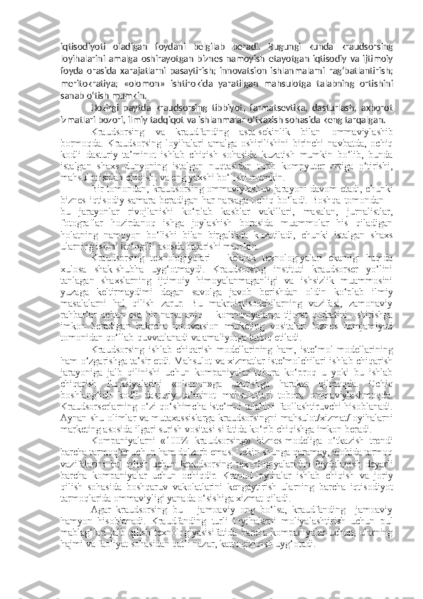 iqtisodiyoti   oladigan   foydani   belgilab   beradi.   Bugungi   kunda   kraudsorsing
loyihalarini   amalga   oshirayotgan   biznes   namoyish   etayotgan   iqtisodiy   va   ijtimoiy
foyda   orasida   xarajatlarni   pasaytirish;   innovatsion   ishlanmalarni   rag‘batlantirish;
meritokratiya;   «olomon»   ishtirokida   yaratilgan   mahsulotga   talabning   ortishini
sanab   o‘tish mumkin.
Hozirgi   paytda   kraudsorsing   tibbiyot,   farmatsevtika,   dasturlash,   axborot
izmatlari   bozori,   ilmiy   tadqiqot   va   ishlanmalar   o‘tkazish   sohasida   keng   tarqalgan.
Kraudsorsing   va   kraudfanding   asta-sekinlik   bilan   ommaviylashib
bormoqda.   Kraudsorsing   loyihalari   amalga   oshirilishini   birinchi   navbatda,   ochiq
kodli   dasturiy   ta’minot   ishlab   chiqish   sohasida   kuzatish   mumkin   bo‘lib,   bunda
istalgan   shaxs   dunyoning   istalgan   nuqtasidan   turib   kompyuter   ortiga   o‘tirishi,
mahsulot ishlab chiqishi va eng yaxshi bo‘lishi mumkin.
Bir tomondan, kraudsorsing ommaviylashuv jarayoni davom etadi, chunki
biznes iqtisodiy samara beradigan har narsaga ochiq bo‘ladi. Boshqa  tomondan –
bu   jarayonlar   rivojlanishi   ko‘plab   kasblar   vakillari,   masalan,   jurnalistlar,
fotograflar   hozirdanoq   ishga   joylashish   borasida   muammolar   his   qiladigan
holatning   namoyon   bo‘lishi   bilan   birgalikda   kuzatiladi,   chunki   istalgan   shaxs
ularning ishini ko‘ngilli asosda bajarishi mumkin.
Kraudsorsing   texnologiyalari   –   kelajak   texnologiyalari   ekanligi   haqida
xulosa   shak-shubha   uyg‘otmaydi.   Kraudsorsing   instituti   kraudsorser   yo‘lini
tanlagan   shaxslarning   ijtimoiy   himoyalanmaganligi   va   ishsizlik   muammosini
yuzaga   keltirmaydimi   degan   savolga   javob   berishdan   oldin   ko‘plab   ilmiy
masalalarni   hal   qilish   zarur.   Bu   makroiqtisodchilarning   vazifasi,   zamonaviy
rahbarlar   uchun   esa   bir   narsa   aniq   –   kompaniyalarga   tijorat   qudratini   oshirishga
imkon   beradigan   bakrcha   innovatsion   marketing   vositalari   biznes   hamjamiyati
tomonidan qo‘llab-quvvatlanadi va amaliyotga tatbiq etiladi.
Kraudsorsing   ishlab   chiqarish   modellarining   ham,   iste’mol   modellarining
ham o‘zgarishga ta’sir etdi. Mahsulot va xizmatlar iste’molchilari ishlab chiqarish
jarayoniga   jalb   qilinishi   uchun   kompaniyalar   tobora   ko‘proq   u   yoki   bu   ishlab
chiqarish   funksiyalarini   «olomon»ga   uzatishga   harakat   qilmoqda.   Ochiq
boshlang‘ich   kodli   dasturiy   ta’minot   mahsulotlari   tobora   ommaviylashmoqda.
Kraudsorserlarning o‘zi  qo‘shimcha iste’mol  talabini  faollashtiruvchi  hisoblanadi.
Aynan shu olimlar va mutaxassislarga kraudsorsingni mahsulot/xizmat/loyihalarni
marketing asosida ilgari surish vositasi sifatida ko‘rib chiqishga imkon beradi.
Kompaniyalarni   «100%   kraudsorsing»   biznes-modeliga   o‘tkazish   trendi
barcha tarmoqlar uchun ham dolzarb emas. Lekin shunga qaramay, alohida tarmoq
vazifalarini   hal   qilish   uchun   kraudsorsing   texnologiyalaridan   foydalanish   deyarli
barcha   kompaniyalar   uchun   ochiqdir.   Kranud-loyihalar   ishlab   chiqish   va   joriy
qilish   sohasida   boshqaruv   vakolatlarini   kengaytirish   ularning   barcha   iqtisodiyot
tarmoqlarida ommaviyligi yanada o‘sishiga xizmat qiladi.
Agar   kraudsorsing   bu   –   jamoaviy   ong   bo‘lsa,   kraudfanding   –jamoaviy
hamyon   hisoblanadi.   Kraudfanding   turli   loyihalarni   moliyalashtirish   uchun   pul
mablag‘lari   jalb   qilish   texnologiyasisifatida   barcha   kompaniyalar   uchun,   ularning
hajmi va faoliyat sohasidan qat’i nazar, katta qiziqish uyg‘otadi. 