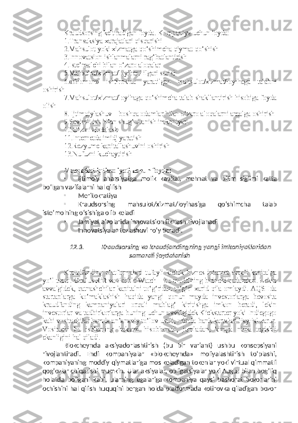 Kraudsorsing keltiradigan foyda. Kompaniya uchun foyda:
1.Transaksiya xarajatlari qisqarishi 
2.Mahsulot yoki xizmatga qo‘shimcha qiymat qo‘shish 
3.Innovatsion ishlanmalarni rag‘batlantirish 
4.Iste’molchi bilan o‘zaro aloqalar 
5.Mahsulot/xizmat/loyihani ilgari surish
6.«Olomon»   ishtirokida   yaratilgan   mahsulot/xizmat/loyihaga   talabni
oshirish 
7.Mahsulot/xizmat/loyihaga qo‘shimcha talab shakllantirish hisobiga foyda
olish
8. Ijtimoiylashuv – boshqa odamlar bilan o‘zaro aloqalarni amalga oshirish
9.Sevimli ish bilan shug‘ullanish imkoniyati
10.O‘zini ifodalash 
11.Internetda imidj yaratish
12.Rezyume kapitallashuvini oshirish 
13.Nufuzni kuchaytirish
Mamlakat iqtisodiyoti uchun foyda:
• Ijtimoiy   ahamiyatga   molik   kapital,   mehnat   va   bilim   sig‘imi   katta
bo‘lgan vazifalarni hal qilish
• Meritokratiya
• Kraudsorsing   mahsulot/xizmat/loyihasiga   qo‘shimcha   talab
iste’molning o‘sishiga olib keladi
• Jamiyat a ’ zolarida innovatsion fikrlash rivojlanadi 
• Innovatsiyalar tezlashuvi ro‘y beradi.
12.3. Kraudsorsing va kraudfandingning yangi imkoniyatlaridan
samarali foydalanish
Kraudfanding   platformalari   tufayli   kichik   biznes   internet   orqali   kapitalga
yo‘l topdi. Oculus Rift va Pebble Watch – bu modelning birinchi qadamlari. Lekin
avvalgidek, qatnashchilar kapitalni to‘g‘ridan-to‘g‘ri xarid qila omlaydi. AQSHda
startaplarga   ko‘maklashish   haqida   yangi   qonun   mayda   investorlarga   bevosita
kraudfanding   kampaniyalari   orqali   mablag‘   kiritishga   imkon   beradi,   lekin
investorlar va tadbirkorlarga buning uchun avvalgidek Kickstarter yoki Indiegogo
kabi vositachilar hamda an’anaviy to‘lov usuli, odatda bank kartalari PayPal zarur.
Vositachi   bu   ishlarning   hakami   hisoblanadi,   jumladan,   kimga   nima   tegishli
ekanligini hal qiladi.
Blokcheynda   aksiyadorlashtirish   (bu   bir   variant)   ushbu   konsepsiyani
rivojlantiradi.   Endi   kompaniyalar   «blokcheynda»   moliyalashtirish   to‘plashi,
kompaniyaning moddiy qiymatlariga mos keladigan tokenlar yoki virtual qimmatli
qog‘ozlar chiqarishi mumkin. Ular aksiyalar, obligatsiyalar yoki Augur bilan bog‘liq
holatda   bo‘lgani   kabi,   ularning   egalariga   kompaniya   qaysi   bashorat   bozorlarini
ochishini hal qilish  huquqini  bergan holda platformada kotirovka qiladigan  bozor 