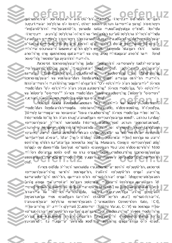 qatnashchilari   pozitsiyalarini   aks   ettirishi   mumkin.   Ethereum   oldindan   berilgan
buyurtmalar   bo‘yicha   o‘z   tokeni,   ether   sotish   uchun   tamomila   yangi   blokcheyn
rivojlantirishni   moliyalashtirib,   yanada   katta   muvaffaqiyatga   erishdi.   Hozirda
Ethereum – uzunligi bo‘yicha ikkinchi va rivojlanish  s ur’ati bo‘yicha birinchi o‘rinda
turadigan   ommaviy   blokcheyn   hisoblanadi.   Augur   kraudfandingida  investitsiyalar
o‘rtacha   summasi   750   dollarni   tashkil   qildi,   lekin   1   dollar   yoki   hatto   10   sentlik
minimal   obunalarni   tasavvur   qilish   qiyin   emas.   Dunyoda   istalgan   kishi   –   hatto
aholining   eng   qashshoq   qatlamlari   va   eng   uzoq   mintaqalar   aholisi   ham   –   fond
bozorinig   investoriga   aylanishi   mumkin.
Axborot   texnologiyalarining   jadal   rivojlanishi   zamonaviy   tadbirkorlarga
moliyalashtirishning   yangi   imkoniyatlari   taqdim   etdi.   Tadbirkorlik   loyihalarini
samarali   tashkillashtirish   kraudfanding,   kraudsorsing   va   fandrayzing
texnologiyalari   va   vositalaridan   foydalanish   orqali   amalga   oshirish   mumkin.
Ishbilarmonlik muhitining raqamli o‘zgarishi   “O‘z   ko‘chimiz   bilan   bajaramiz”   biznes
modelidan   "o‘z   ko‘chimiz   bilan   plyus   autsorsing”   biznes   modeliga,   “o‘z   ko‘chimiz
va   ixtiyoriy   “olomon””   biznes   modelidan   “toza   kraudsorcing   (ixtiyoriy   “olomon”
kuchlari   bilan)   biznes   modeliga   o‘tishga olib   keldi.
Hozirgi   kunda   biznesda   asosan   “o‘z   ko‘chimiz   va   ixtiyoriy   “olomon””
modelidan   foydalanishmoqda.   Fotobank,   YouTube,   video-xosting,   Vikipediya,
ijtimoiy tarmoqlar va hokazolar “toza kraudsorsing” biznes modeliga misol   bo‘lib,
Internetda to‘liq ish bilan shug‘ullanadigan kompaniyalarga xosdir. Ushbu   turdagi
kompaniyalar   birinchi   navbatda   Internet   auditoriyasi   uchun   raqobatlashadi,
chunki   u   barqaror   o‘sishni   ta’minlashda   muhim   rol   o‘ynaydi.   S h uni   ta’kidlash
kerakki,   ularni   kapitallashtirish   ishlab   chiqaruvchilar   va   iste’molchilar   kontenti,
hamjamiyat   a’zolari,   lidlar   (ingliz   tilidagi   lead   –   potensial   mijoz)   soniga   va   ularni
sonining   o‘sish   sur’atlariga   bevosita   bog‘liq.   Masalan,   Google   kompaniyasi   atigi
to‘qqiz   oy   davomida   faoliyat   ko‘rsatib   kelayotgan   YouTube   video-servisini   1650
million   dollarga   sotib   oldi   va   shu   orqali   faqat   krodsoursing   texnologiyasiga
asoslangan   marketing   modelining   yuqori   sarmoyaviy   jozibadorligini   namoyish
etdi.
Biznes   oldida   birinchi   navbatda   kraudsorserlar   sonini   ko‘paytirish,   axborot
kompaniyalarining   narxini   boshqarish,   trafikni   ko‘paytirish   orqali   ularning
samaradorligini   oshirish,   qamrab   olish   ko‘rsatkichlari   orqali   lidogeneratsiyalash
(aniq   aloqa   ma’lumotlari   bo‘lgan   potensial   mijozlarni   topishga   qaratilgan   lid-
menejmentining elementi bo‘lgan marketing taktikasi)   va   (geo)   targetirolash   (veb-
ishlanma   va   internet-marketingda,   tashrif   buyuruvchiga   uning   geografik
joylashuviga   mos   keladigan   tarkibni   etkazib   berish   usuli)   ko‘rsatkichlarini,
tranzaksiyalar   bo‘yicha   konversiyalash   (Transaction   Conversion   Rate,   TCR),
mijozlarning   bir   umrlik   qiymati   (Customer   Lifetime   Value, CLTV)   va boshqa mijoz
ko‘rsatkichlari ko‘paytirish   vazifasi quyilgan.   “Sof   krodsourcing”   biznes   modelining
o‘ziga   xos   xususiyati   ishlab   chiqarish   funksiyalarini   krodsourcerslarga   to‘liq
yuklashdir.   Bu   muqarrar   ravishda   xodimlar   sonining   qisqarishiga   olib   keladi. 