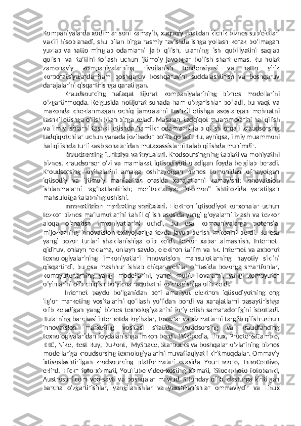 Kompaniyalarda   xodimlar   soni   kamayib, xuquqiy jihatdan kichik biznes sub’ektlari
vakili   hisoblanadi,   shu   bilan   birga  rasmiy   ravishda   ishga   yollash   kerak   bo‘lmagan
yuzlab   va   hatto   minglab   odamlarni   jalb   qilish,   ularning   ish   qobiliyatini   saqlab
qolish   va   ta’tilni   to‘lash   uchun   ijtimoiy   javobgar   bo‘lish   shart   emas.   Bu   holat
zamonaviy   kompaniyalarning   rivojlanish   tendensiyasi   va   hatto   yirik
korporatsiyalarda   ham   boshqaruv   boshqaruvini   soddalashtirish   va   boshqaruv
darajalarini   qisqartirishga   qaratilgan.
Kraudsourcing   nafaqat   tijorat   kompaniyalarining   biznes   modellarini
o‘zgartirmoqda.   Kelgusida   notijorat   sohada   ham   o‘zgarishlar   bo‘ladi,   bu   vaqt   va
makonda   cheklanmagan   ochiq   jamoalarni   tashkil   etishga   asoslangan   mehnatni
tashkil etishga o‘tish bilan birga keladi. Masalan, tadqiqot muammolarini hal   qilish
va   ilmiy   ishlarni   tashkil   etishda   hamfikr   odamlarni   jalb   qilish   orqali   kraudsorsing
tadqiqotchilar uchun yanada jozibador bo‘lib qoladi. Bu, ayniqsa,   ilmiy muammoni
hal qilishda turli kasb sohalaridan mutaxassislarni talab   qilishda   muhimdir.
Kraudsorsing   funksiya   va   foydalari.  Krodsoursingning   tabiati   va   mohiyatini
biznes,   kraudsorser   o‘zi   va   mamlakat   iqtisodiyoti   oladigan   foyda   belgilab   beradi.
Kroudsorsing   loyihalarini   amalga   oshirayotgan   biznes   tomonidan   olinayotgan
iqtisodiy   va   ijtimoiy   manfaatlar   orasida   xarajatlarni   kamayishi;   innovatsion
ishlanmalarni   rag‘batlantirish;   meritokratiya;   "olomon"   ishtirokida   yaratilgan
mahsulotga   talabning oshishi.
Innovatitsion   marketing   vositalari.   Elektron   iqtisodiyot   korxonalar   uchun
tezkor   biznes   ma’lumotlarini   tahlil   qilish   asosida   yangi   g‘oyalarni   izlash   va   tezkor
aloqa   o‘rnatish   imkoniyatlarini   ochdi,   bu   esa   kompaniyalarga   potensial
mijozlarning   innovatsion   extiyojlariga   tezda   javob   berish   imkonini   berdi.   Bu   esa
yangi   bozor   turlari   shakllanishiga   olib   keldi:   tezkor   xabar   almashish,   Internet-
qidiruv,   onlayn   reklama,   onlayn   savdo,   elektron   ta’lim   va   hk.   Internet   va   axborot
texnologiyalarining   imkoniyatlari   innovatsion   mahsulotlarning   hayotiy   siklini
qisqartirdi,   bu   esa   mashhur   ishlab   chiqaruvchilar   o‘rtasida   bozorga   smartfonlar,
kompyuterlarning   yangi   modellarini,   yangi   mobil   ilovalarni,   yangi   kompyuter
o‘yinlarini   olib chiqish bo‘yicha   raqobatni   ko‘chayishiga olib keldi.
Internet   paydo   bo‘lganidan   beri   amaliyot   elektron   iqtisodiyotning   eng
ilg‘or   marketing   vositalarini   qo‘llash   yo‘lidan   bordi   va   xarajatlarni   pasaytirishga
olib   keladigan   yangi   biznes   texnologiyalarini   joriy   etish   samaradorligini   isbotladi.
Bularning barchasi internetda loyihalar, tovarlar   va   xizmatlarni   targ‘ib   qilish   uchun
innovatsion   marketing   vositasi   sifatida   kroudsorsing   va   kraudfanding
texnologiyalaridan foydalanishga imkon berdi.   Wikipedia,   Linux,   Procter&Gamble,
BBC,   Nike,   Best   Buy,   DuPont,   MySpace,   Starbucks   va   boshqalar   o‘zlarining   biznes
modellariga   kroudsorsing   texnologiyalarini muvaffaqiyatli kiritmoqdalar.  Ommaviy
ixtisoslashtirilgan   krodsourcing   platformalari   orasida   YourEncore,   InnoCentive,
eBird,   Flickr   foto   xizmati,  YouTube   video-xosting  xizmati,   iStockphoto   fotobanki,
Austrosurf.com   veb-sayti   va   boshqalar   mavjud.   SHunday   qilib,   dasturga   kiritilgan
barcha   o‘zgartirishlar,   yangilanishlar   va   yaxshilanishlar   ommaviydir   va   Linux 