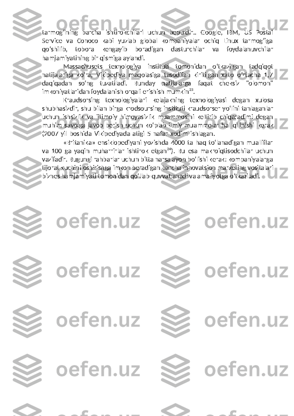 tarmog‘ining   barcha   ishtirokchilari   uchun   bepuldir..   Google,   IBM,   US   Postal
Service   va   Conoco   kabi   yuzlab   global   kompaniyalar   ochiq   Linux   tarmog‘iga
qo‘shilib,   tobora   kengayib   boradigan   dasturchilar   va   foydalanuvchilar
hamjamiyatining   bir   qismiga   aylandi.
Massachusets   texnologiya   instituti   tomonidan   o‘tkazilgan   tadqiqot
natijalariga   ko‘ra,   Vikipediya   maqolasiga   tasodifan   kiritilgan   xato   o‘rtacha   1,7
daqiqadan   so‘ng   tuzatiladi.   Bunday   natijalarga   faqat   cheksiz   "olomon"
imkoniyatlaridan   foydalanish   orqali erishish   mumkin 23
.
Kraudsorsing   texnologiyalari   kelajakning   texnologiyasi   degan   xulosa
shubhasizdir,   shu   bilan   birga   krodsoursing   instituti   kraudsorser   yo‘lini   tanlaganlar
uchun   ishsizlik   va   ijtimoiy   himoyasizlik   muammosini   keltirib   chiqaradimi   degan
muhim   savolga   javob   berish   uchun   ko‘plab   ilmiy   muammolar   hal   qilinishi   kerak
(2007   yil   boshida   Vikipediyada   atigi   5   nafar   xodim   ishlagan.
«Britanika»   ensiklopediyani   yozishda   4000   ta   haq   to‘lanadigan   mualliflar
va   100   ga   yaqin   muharrirlar   ishtirok   etgan 24
).   Bu   esa   makroiqtisodchilar   uchun
vazifadir.   Bugungi rahbarlar uchun bitta narsa ayon bo‘lishi kerak: kompaniyalarga
tijorat   kuchini   oshirishga   imkon   beradigan   barcha   innovatsion   marketing   vositalari
biznes   hamjamiyati   tomonidan   qo‘llab-quvvatlanadi   va   amaliyotga   o‘tkaziladi. 