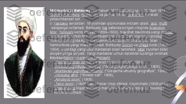 Mahmudxo ja Behbudiyʻ  (20-Yanvar 1875	  Samarqand  	— 25-Mart 1919	 
Qarshi )	
  dramaturg ,	  noshir ,	  din  	va jamoat arbobi,	  jadidchilik  	harakati 
yetakchilaridan biri.
U	
  Yassaviy  	avlodidan. 18 yoshidan qozixonada mirzalik qiladi,	  qozi ,	  mufti
 	
darajasiga ko tariladi. Behbudiy	 	ʻ haj  	safarida bo lgan chog ida	 	ʻ ʻ Arabiston ,	 
Misr ,	
  Turkiyani  	kezib chiqqan (1899–1900). Sayohat davomida yangi	  maktab
 	
(usuli jadid) ochish fikri mustahkamlanib bordi. Samarqand yaqinidagi 
Halvoyi qishlog ida Ajziy, Rajabaminda Abdulqodir Shakuriylar bilan 	
ʻ
hamkorlikda yangi maktab ochadi. Behbudiy	
  Qozon  	va	  Ufaga  	borib (1903–
1904), u yerdagi yangi usul maktablari bilan tanishadi,	
  tatar  	ziyolilari bilan 
aloqani yo lga qo yadi. Yangi maktablar uchun darsliklar tuzishga kirishadi.	
ʻ ʻ
Kitoblari [ tahrir  	
|  manbasini   tahrirlash ]
•
„ Risolayi   asbobi   savod “  	
("Savod chiqarish kitobi", 1904),
•
„ Risolayi   jug rofiyayi	
ʻ   umroniy “  	("Aholi geografiyasiga kirish", 1905),
•
„ Muntaxabi   jug rofiyai	
ʻ   umumiy “  	("Qisqacha umumiy geografiya", 1906),
•
„ Kitobatul   atfol “  	
("Bolalar xati", 1908),
•
„ Amaliyoti   islom “  
(1908),
•
„ Tarixi   islom “  	
(1909) kabi kitoblar chop ettiradi. Keyinchalik (1908-yilda)	 
Shakuriyning  	
Rajabamindagi maktabini Samarqanddagi o z hovlisiga 	ʻ
ko chirib keltiradi.	
ʻ  