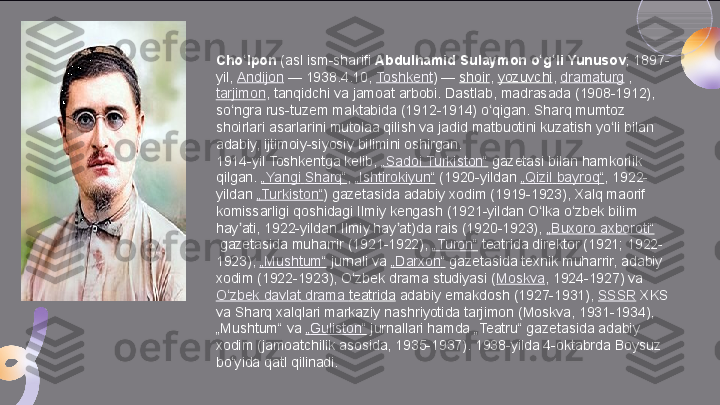 Cho lponʻ  	(asl ism-sharifi	  Abdulhamid Sulaymon o g li Yunusov	ʻ ʻ ; 1897-
yil,	
  Andijon  	— 1938.4.10,	  Toshkent )	 —	  shoir ,	  yozuvchi ,	  dramaturg  	, 
tarjimon , tanqidchi va jamoat arbobi. Dastlab, madrasada (1908-1912), 
so ngra rus-tuzem maktabida (1912-1914) o qigan. Sharq mumtoz 	
ʻ ʻ
shoirlari asarlarini mutolaa qilish va jadid matbuotini kuzatish yo li bilan 	
ʻ
adabiy, ijtimoiy-siyosiy bilimini oshirgan.
1914-yil Toshkentga kelib,	
  „ Sadoi   Turkiston “  	gazetasi bilan hamkorlik 
qilgan.	
  „ Yangi   Sharq “ ,	  „ Ishtirokiyun “  	(1920-yildan	  „ Qizil   bayroq “ , 1922-
yildan	
  „ Turkiston “ ) gazetasida adabiy xodim (1919-1923), Xalq maorif 
komissarligi qoshidagi Ilmiy kengash (1921-yildan O lka o zbek bilim 	
ʻ ʻ
hay ati, 1922-yildan Ilmiy hay at)da rais (1920-1923),
 	ʼ ʼ „ Buxoro   axboroti “
 	
gazetasida muharrir (1921-1922),	  „ Turon “  	teatrida direktor (1921; 1922-
1923),	
  „ Mushtum “  	jurnali va	  „ Darxon “  	gazetasida texnik muharrir, adabiy 
xodim (1922-1923), O zbek drama studiyasi (	
ʻ Moskva , 1924-1927) va	 
O zbek	
ʻ   davlat  drama  teatrida  	adabiy emakdosh (1927-1931),	  SSSR  	XKS 
va Sharq xalqlari markaziy nashriyotida tarjimon (Moskva, 1931-1934), 
„Mushtum“ va	
  „ Guliston “  	jurnallari hamda „Teatru“ gazetasida adabiy 
xodim (jamoatchilik asosida, 1935-1937). 1938-yilda 4-oktabrda Boysuz 
bo yida qatl qilinadi.	
ʻ  