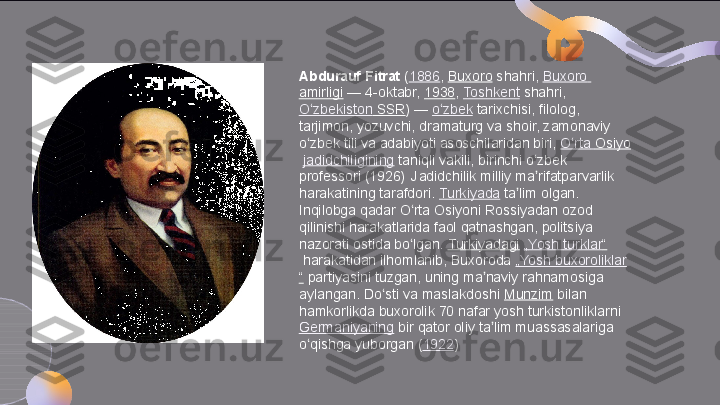 Abdurauf Fitrat  ( 1886 ,	  Buxoro  	shahri,	  Buxoro  
amirligi  	
— 4-oktabr,	  1938 ,	  Toshkent  	shahri,	 
O zbekiston	
ʻ  SSR )	 —	  o zbek	ʻ  	tarixchisi, filolog, 
tarjimon, yozuvchi, dramaturg va shoir, zamonaviy 
o zbek tili va adabiyoti asoschilaridan biri,	
 	ʻ O rta	ʻ   Osiyo
  jadidchiligining  	
taniqli vakili, birinchi o zbek 	ʻ
professori (1926)  
 Jadidchilik milliy ma rifatparvarlik 
ʼ
harakatining tarafdori.	
  Turkiyada  	ta lim olgan. 	ʼ
Inqilobga qadar O rta Osiyoni Rossiyadan ozod 	
ʻ
qilinishi harakatlarida faol qatnashgan, politsiya 
nazorati ostida bo lgan.	
 	ʻ Turkiyadagi   „ Yosh   turklar “
 	
harakatidan ilhomlanib, Buxoroda	  „ Yosh   buxoroliklar
“  	
partiyasini tuzgan, uning ma naviy rahnamosiga 	ʼ
aylangan. Do sti va maslakdoshi	
 	ʻ Munzim  	bilan 
hamkorlikda buxorolik 70 nafar yosh turkistonliklarni	
 
Germaniyaning  	
bir qator oliy ta lim muassasalariga 	ʼ
o qishga yuborgan (	
ʻ 1922 )  