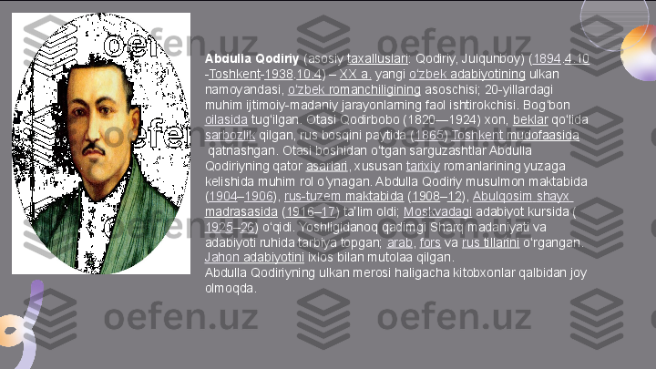 Abdulla Qodiriy  (asosiy	  taxalluslari : Qodiriy, Julqunboy) ( 1894 . 4.10
- Toshkent - 1938 . 10.4 )	
 –  XX a.  	yangi	  o zbek	ʻ   adabiyotining  	ulkan 
namoyandasi,	
  o zbek	ʻ   romanchiligining  	asoschisi; 20-yillardagi 
muhim ijtimoiy-madaniy jarayonlarning faol ishtirokchisi. Bog bon	
 	ʻ
oilasida  	
tug ilgan. Otasi Qodirbobo (1820—1924) xon,	 	ʻ beklar  	qo lida	 	ʻ
sarbozlik  	
qilgan, rus bosqini paytida ( 1865 )	  Toshkent  mudofaasida
 	
qatnashgan. Otasi boshidan o tgan sarguzashtlar Abdulla 	ʻ
Qodiriyning qator	
  asarlari , xususan	  tarixiy  	romanlarining yuzaga 
kelishida muhim rol o ynagan. Abdulla Qodiriy musulmon maktabida 	
ʻ
( 1904 – 1906 ),	
  rus-tuzem   maktabida  	( 1908 – 12 ),	  Abulqosim   shayx  
madrasasida  	
( 1916 – 17 ) ta lim oldi;	 	ʼ Moskvadagi  	adabiyot kursida (
1925 – 26 ) o qidi. Yoshligidanoq qadimgi Sharq madaniyati va 	
ʻ
adabiyoti ruhida tarbiya topgan;	
  arab ,	  fors  	va	  rus   tillarini  	o rgangan.	 	ʻ
Jahon   adabiyotini  	
ixlos bilan mutolaa qilgan.
Abdulla Qodiriyning ulkan merosi haligacha kitobxonlar qalbidan joy 
olmoqda.  