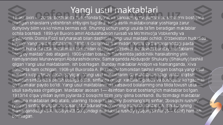 19-asr oxiri — 20-asr boshlarida Turkistonda tijorat va sanoatning rivojlanishi bu sohalarni boshqara 
oladigan shaxslarni yetishtirish ehtiyojini tug dirdi. Ko p asrlik maktabxonalar yoshlarga zarur ʻ ʻ
dunyoviy bilim va ko nikma bermas edi. Shuning uchun yangi usulda ta lim beradigan maktablar 	
ʻ ʼ
ochila boshladi. 1893-yil Buxoro amiri Abdulahadxon ruxsati va Mo minxo ja Vobkendiy va 	
ʻ ʻ
g ijduvonlik Domla Fozil sa yharakati bilan dastlabki yangi usul maktabi ochildi. O zbekiston hududida 	
ʻ ʼ ʻ
keyingi Yangi usul maktablarim. 1898-yil Qo qonda Salohiddin domla va Samarqanddagi paxta 	
ʻ
zavodi huzurida tatar muallimlari tomonidan ochilgan (o zbeklar bu davrda bunday maktablarni 	
ʻ
"no g oy maktab" deb atagan). 1900-yildan boshlab Toshkentda jadidchilik harakatining yirik 	
ʻ ʻ
namoyandasi Munavvarqori Abdurashidxonov, Samarqandda Abduqodir Shukuriy (Shakuriy) tashkil 
qilgan Yangi usul maktablarim. ish boshlagan. Bunday maktablar Andijon va Namanganda, Xiva 
xonligida ham ochilgan. 1908-yil Buxoroda A. Burhonov tomonidan tashkil etilgan boshqa yangi usul 
maktabi ko p o tmay yopib qo yilgan. Yangi usul maktablarim.da maktabxonadagi yakka o qitish 	
ʻ ʻ ʻ ʻ
usulidan sinfda dars berish usuliga o tildi, sinflarda geogr. xaritalari, globus va boshqalar ko rgazmali 	
ʻ ʻ
qo llanmalar paydo bo ldi. Yangi usul maktablarim.da xatsavod bolalarning ona tilida tovush usuli — 	
ʻ ʻ
usuli savtiyaaa o rgatilgan. Maktablar asosan 1— 4sinfdan iborat boshlang ich maktablar bo lgan. 	
ʻ ʻ ʻ
1913/14 o quv yilidan ayrim joylarda 2 bosqichli tizim joriy qilina boshlandi. Bu tizimdagi maktablar 	
ʻ
namuna maktablari deb atalib, ularning 1bosqichi tahziriy (boshlang ich) sinflar, 2bosqichi rushdiy 	
ʻ
(yuqori) sinflar deyilgan. Xususan, M.Abdurashidxonovning namuna maktabi, A. Shukuriyning 
Samarqanddagi va A. Ibodiyevttt Qo qondagi maktabida rushdiy (yuqori) sinflar (5— 6sinf) ham ish 	
ʻ
boshlagan. Yangi usul maktablari  