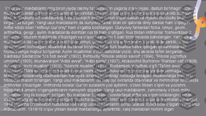   Yangi usul maktablarim.ning biron joyda rasmiy tasdiqlangan yagona o quv rejasi, dasturi bo lmagan. Darslar ʻ ʻ
muayyan maktab rahbari va muallimlari tomonidan tuzilgan o quv rejasi va darsliklar asositsa olib borilgan. 	
ʻ
Mas, A. Shukuriy o z maktabining 1 va 2 bosqich sinflari uchun o quv dasturi va rejasini Behbudiy bilan 	
ʻ ʻ
birgalikda tuzgan. Yangi usul maktablarim.da dunyoviy fanlar bilan bir qatorda diniy darslar ham o qitilgan. 	
ʻ
Alifbe kitobi bilan "Alifboyi Qur oniy" ham o rgatila boshlangan. Dunyoviy fanlardan fizika, kimyo, geom., 	
ʼ ʻ
arifmetika, geogr., ayrim maktablarda 4sinfdan rus tili ham o qitilgan. Rus tilidan imtihonlar Toshkentdagi 2 	
ʻ
bosqichli rustuzem maktabida o tkazilgan va o quvchilar bilimi 5 balli tizim asosida baholangan. Yangi usul 	
ʻ ʻ
maktablarim.da yuqori sinflar uchun fizika, kimyo, geom. kabi o quv fanlaridan o zbek tilida darslik, o quv 	
ʻ ʻ ʻ
qo llanmalari bo lmagan. Muallimlar bu fanlar bo yicha tatar, turk tillarida nashr qilingan qo llanmalardan 	
ʻ ʻ ʻ ʻ
foydalanishga majbur bo lganlar. Ayrim muallimlar o zlari darsliklar yozib, shu asosda ta lim berganlar. 	
ʻ ʻ ʼ
Saidrasul Saidazizov "Us todi avval" (1902), Behbudiy "Risolai asbobi savod" (1904), "Risolai jug rofiya 	
ʻ
umroniy" (1905), Munavvarqori "Adibi avval", "Adibi soniy" (1907), Abdulvohid Burhonov "Rahbari xat" (1908), 
Avloniy "Birinchi muallim" (1910), "Ikkinchi muallim" (1912), Rustambek Yusufbek o g li "Ta limi avval", 	
ʻ ʻ ʼ
A.Ibodiyev "Tahsilul alifbo" darsliklarini yozib nashr etishdi,  hukumat hech qanday yordam bermagan. 
Maktablar bolalarning otaonalaridan har oyda olinadigan mablag  hisobiga ishlagan, muallimlarga ham shu 	
ʻ
hisobdan maosh to langan. Yangi usul maktablarim. da may oyi oxirlarida ota-onalar va mehmonlar ishtirokida 	
ʻ
imtihonlar o tkazilgan. Imtihonda bolalar Qur on suralarini yod aytishni, o zbek tilidan o qish va yozishni, 	
ʻ ʼ ʻ ʻ
hisobdan 4 amalni o rganganliklarini namoyish qilganlar. Yangi usul maktablarim. zamonaviy o zbek milliy 	
ʻ ʻ
maktablarining ilk bosqichi bo lgan. Bu maktablar tajribasi asosida faqat alifbe va o qish kitoblarigina emas, 	
ʻ ʻ
o zbek tilining qonunqoidalari yoritilgan "Turkcha qoida" va "Imlo" kabi dastlabki o quv qo llanmalari yaratilgan. 	
ʻ ʻ ʻ
1918-yilgacha O zbekiston hududida 104 Yangi usul maktablarim. bo lib, ularda 10343 bola o qigan. Yangi usul 	
ʻ ʻ ʻ
maktablarim. 1918/19 o quv yilidan davlat maktablariga aylantirilib, xalq maktablari nomini olgan	
ʻ .  