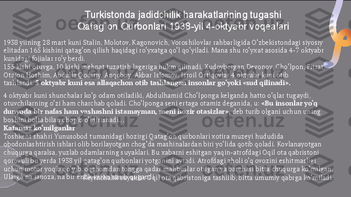 Turkistonda jadidchilik harakatlarining tugashi
Qatag`on Qurbonlari 1938-yil 4-oktyabr voqealari
1938 yilning 28 mart kuni Stalin, Molotov, Kagonovich, Voroshilovlar rahbarligida O‘zbekistondagi siyosiy 
elitadan 165 kishini qatag‘on qilish haqidagi ro‘yxatga qo‘l qo‘yiladi. Mana shu ro‘yxat asosida 4-7 oktyabr 
kunidagi fojialar ro‘y berdi.
155 kishi otuvga, 10 kishi mehnat tuzatish lageriga hukm qilinadi. Xudoybergan Devonov, Cho‘lpon, Fitrat, 
Otajon Hoshim, Abdulla Qodiriy, Anqoboy, Akbar Islomov, Isroil Ortiqovlar 4 oktyabr kuni otib 
tashlandi.  5 oktyabr kuni esa allaqachon otib tashlangan insonlar go‘yoki «sud qilinadi».
4   oktyabr kuni shunchalar ko‘p odam otiladiki, Abdulhamid Cho‘lponga kelganda hatto o‘qlar tugaydi, 
otuvchilarning o‘zi ham charchab qoladi. Cho‘lponga seni ertaga otamiz deganida, u:  «Bu insonlar yo‘q 
dunyoda bir nafas ham yashashni istamayman, meni hozir otasizlar»,  deb turib olgani uchun uning 
boshini bolta bilan chopib o‘ldirishadi...
Kafansiz ko‘milganlar
Toshkent shahri Yunusobod tumanidagi hozirgi Qatag‘on qurbonlari xotira muzeyi hududida 
obodonlashtirish ishlari olib borilayotgan chog‘da mashinalardan biri yo‘lida qotib qoladi. Kovlanayotgan 
chuqurga qaralsa, yuzlab odamlarning suyaklari. Bu xabarni eshitgan yaqin-atrofdagi Oqil ota qabristoni 
qorovuli bu yerda 1938 yil qatag‘on qurbonlari yotganini aytadi. Atrofdagi aholi o‘q ovozini eshitmasligi 
uchun motor yoqib qo‘yib, oqshomdan tongga qadar mahbuslar otilgan va barchasi bitta chuqurga ko‘milgan. 
Ularga na janoza, na bir enlik kafan nasib qilgandi.
Keyinchalik suyaklar Oqil ota qabristoniga tashilib, bitta umumiy qabrga ko‘miladi.  