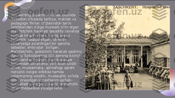 XIX asrning 2-yarmi – XX asr boshida 
Turkiston o’lkasida tarbiya, maktab va 
pedagogik fikrlar. O’zbekiston tarixi 
sahifalaridan o’ziga munosib o’rin olgan 
ma’rifatchilik harakati tasodifiy ravishda 
yuzaga kelgan emas. Uning paydo 
bo’lishini  taqazo etgan, ob’ektiv 
zaruriyatga aylantirgan bir qancha 
sabablar, ehtiyojlar	
  bo’lgan.
Ma’rifatchilik, jadidchilik harakati qadimiy 
Turonu Turkistonning XIX asrning ikkinchi 
yarmilaridan boshlab chor Rossiyasi 
tomonidan zo’ravonlik yo’li bilan bosib 
olinib, mustamlaka, qilinishiga qarshi 
norozilik belgisi sifatida hamda 
xalqimizning ozodlik, mustaqillik yo’lida 
olib borayotgan kurashlarini qo’llab-
quvvatlash, ularga g’oyaviy rahnamolik 
qilish maqsadida yuzaga keldi.  