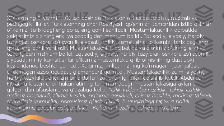 XIX asrning 2-yarmi – XX asr boshida Turkiston o’lkasida tarbiya, maktab va 
pedagogik fikrlar. Turkistonning chor Rossiyasi  qo’shinlari tomonidan istilo qilinishi 
o’lkamiz	
  tarixidagi eng qora, eng qonli sahifadir. Mustamlakachilik oqibatida 
xalqlarimiz o’zining erki va ozodligidan mahrum bo’ldi. Iqtisodiy, siyosiy, harbiy 
tazyiqlar, oshkora zo’ravonlik siyosati, milliy kamsitishlar o’lkamiz	
  tarixidagi eng 
qora, eng qonli sahifadir. Mustamlakachilik oqibatida xalqlarimiz o’zining erki va 
ozodligidan mahrum bo’ldi. Iqtisodiy, siyosiy, harbiy tazyiqlar, oshkora zo’ravonlik 
siyosati, milliy kamsitishlar o’lkamiz mustamlaka qilib olinishining dastlabki 
kezlaridanoq boshlangan edi. Xalqimiz, millatimizning ko’rmagan	
  jabr-jafosi, 
chekmagan azob-uqubati, g’amanduhi qolmadi. Mustamlakachilik zulmi siyosiy, 
harbiy tazyiqlar, chorizm amaldorlari zo’ravonligi bilan qo’shilib ketdi. Abdurauf 
Fitrat Turkiston chor hukumatining tom ma’nodagi	
  mustamlakasiga aylanib 
qolganidan afsuslanib va g’azabga kelib, “ ellik yildan beri ezildik, tahqir etildik, 
qo’limiz bog’landi, tilimiz kesildi, og’zimiz qoplandi, erimiz bosilda, molimiz talandi, 
sharafimiz yumurildi, nomusimiz g’asb qilindi, huquqimizga tajovuz bo’ldi, 
insonligimiz oyoqlar ostiga olindi.. Ko’rdim ,	
  kezdim, eshitdim, o’qidim.  