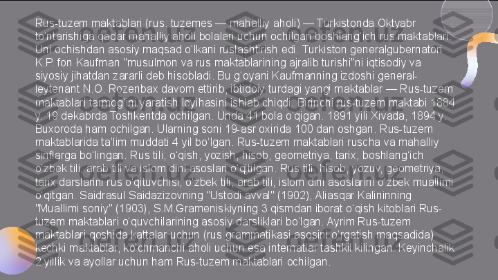 Rus-tuzem maktablari (rus. tuzemes — mahalliy aholi) — Turkistonda Oktyabr 
to‘ntarishiga qadar mahalliy aholi bolalari uchun ochilgan boshlang‘ich rus maktablari. 
Uni ochishdan asosiy maqsad o‘lkani ruslashtirish edi. Turkiston generalgubernatori 
K.P. fon Kaufman "musulmon va rus maktablarining ajralib turishi"ni iqtisodiy va 
siyosiy jihatdan zararli deb hisobladi. Bu g‘oyani Kaufmanning izdoshi general-
leytenant N.O. Rozenbax davom ettirib, ibtidoiy turdagi yangi maktablar — Rus-tuzem 
maktablari tarmog‘ini yaratish loyihasini ishlab chiqdi. Birinchi rus-tuzem maktabi 1884 
y. 19 dekabrda Toshkentda ochilgan. Unda 41 bola o‘qigan. 1891 yili Xivada, 1894 y. 
Buxoroda ham ochilgan. Ularning soni 19-asr oxirida 100 dan oshgan. Rus-tuzem 
maktablarida ta’lim muddati 4 yil bo‘lgan. Rus-tuzem maktablari ruscha va mahalliy 
sinflarga bo‘lingan. Rus tili, o‘qish, yozish, hisob, geometriya, tarix, boshlang‘ich 
o‘zbek tili, arab tili va islom dini asoslari o‘qitilgan. Rus tili, hisob, yozuv, geometriya, 
tarix darslarini rus o‘qituvchisi, o‘zbek tili, arab tili, islom dini asoslarini o‘zbek muallimi 
o‘qitgan. Saidrasul Saidazizovning "Ustodi avval" (1902), Aliasqar Kalininning 
"Muallimi soniy" (1903), S.M.Grameniskiyning 3 qismdan iborat o‘qish kitoblari Rus-
tuzem maktablari o‘quvchilarining asosiy darsliklari bo‘lgan. Ayrim Rus-tuzem 
maktablari qoshida kattalar uchun (rus grammatikasi asosini o‘rgatish maqsadida) 
kechki maktablar, ko‘chmanchi aholi uchun esa internatlar tashkil kilingan. Keyinchalik 
2 yillik va ayollar uchun ham Rus-tuzem maktablari ochilgan.  