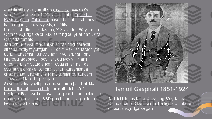 Jadidchilik  yoki	  jadidizm  	( arabcha :	  ديد	:ج   jadīd  	— 
yangi) — XIX asr oxiri XX asr boshida	
  Turkiston ,	 
Kavkaz ,	
  Qrim ,	  Tatariston  	hayotida muhim ahamiyat 
kasb etgan ijtimoiy-siyosiy, ma rifiy 	
ʼ
harakat.	
 Jadidchilik dastlab, XIX asrning 80-yillarida	 
Qrimda  	
vujudga keldi. XIX asrning 90-yillaridan	  O rta	ʻ  
Osiyoda  	
tarqaldi.
Jadidchilik avval madaniyat sohasidagi harakat 
sifatida faoliyat yuritgan. Bu oqim vakillari taraqqiyot 
uchun kurashish,	
  turkiy   tillarni  	rivojlantirish, shu 
tillardagi adabiyotni boyitish, dunyoviy ilmlarni 
o rganish, fan yutuqlaridan foydalanish hamda 	
ʻ
ayollar va erkaklar tengligi uchun kurashishga 
chaqirishgan. Keyinchalik jadidchilar	
  panturkizm
 	
g oyalarini targ ib qilishgan.ʻ ʻ
Sovet  	
davrida yozilgan adabiyotlarda jadidchilikka	  „
burjua - liberal ,	
  millatchilik  	harakati“ deb ta rif 	ʼ
berilgan.	
 Bu davrda asosan tanqid qilingan jadidchilik 
namoyandalari nomi SSR parchalanib ketganidan 
keyin qayta tiklandi. Jadidchilik dastlab XIX asrning 80-yillarida
Qrimda	
  Ismoil   Gaspirali rahbarligida	  qrimtatarlar  
o rtasida vujudga kelgan.	
ʻ Ismoil Gaspirali 1851-1924  