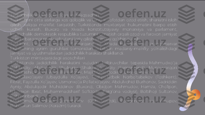 J adidchilik ning as os iy  g’ oy a v a ma qs adlari
Turkistonni  o’rta  asrlarga  xos  qoloqlik  va  diniy  xurofotdan  ozod  etish,  shariatni  isloh 
qilish,  xalqqa  ma’rifat  tarqatish,  Turkistonda  muxtoriyat  hukumatini  barpo  etish 
uchun  kurash,  Buxoro  va  Xivada  konstitutsiyaviy  monarxiya  va  parlament, 
keyinchalik demokratik respublika tuzumini o’rnatish orqali ozod va farovon jamiyat 
qurish, barqaror milliy valyutani joriy qilish va milliy qo’shin tuzish.
Toshkent,  Farg’ona,  Buxoro,  Samarqand  va  Xivada  hur  fi krli  va  taraqqiyparvar 
kishilarning  ayrim  guruhlari  tomonidan  ochilgan  madaniy-ma’rifi y  yo’nalishdagi 
jamiyat va uyushmalardan jadidchilik harakati shakllandi.
T urk is ton mintaqas i dagi as o s chilari
Turkistonda  jadidchilik  harakatini  vujudga  keltiruvchilar  tepasida  Mahmudx o ’ j a 
Behbudiy ,   A bduqodir  Shuk uriy   ( Shak uriy ),   A j z iy   ( Samarqand),   Munav v arqor i 
A bduras hi dx o nov ,  A bdulla Av loniy ,  Maj id Qori Qodiriy ,  Ubay dul lax o ’ j a
Asadullaxo’jayev  (Ubaydulla  Xoʻjayev),  Toshpo’latbek  Norbo’tabekov  (Toshkent), 
Fitrat,  Fayzulla  Xoʻjayev,  Usmonxo’ja  Po’latxo’jayev,  Abdulvohid  Burhonov,  Sadriddin 
Ayniy,  Abdulqodir  Muhiddinov  (Buxoro),  Obidjon  Mahmudov,  Hamza,  Cho’lpon, 
Is’hoqxon  Ibrat,  Muhammadsharif  So’fizoda  (Farg’ona  vodiysi),  Boltihoji  Sultonov, 
Rahmonberdi
Madazimov,  Fozilbek  Qosimbekov  (O’sh  uyezdi),  Polvonniyoz  hoji  Yusupov, 
Bobooxun Salimov (Xorazm) turardi.  