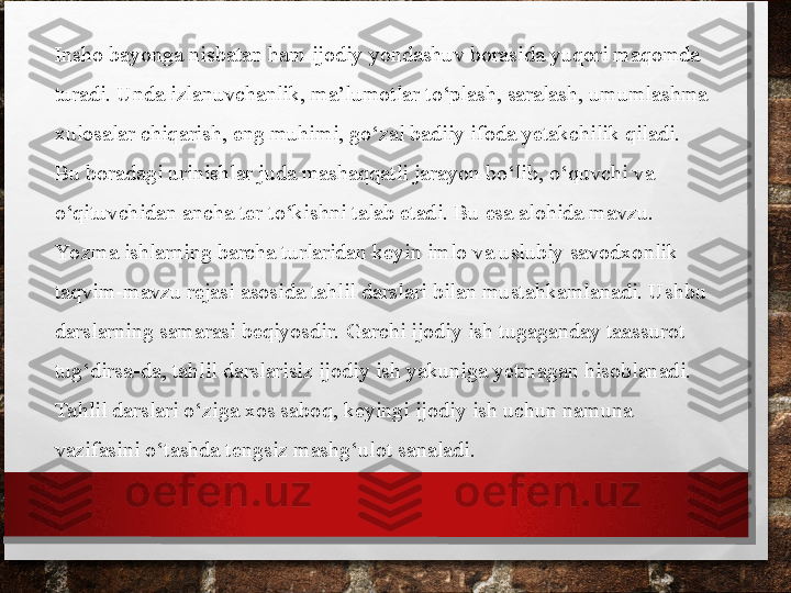 Insho bayonga nisbatan ham ijodiy yondashuv borasida yuqori maqomda 
turadi. Unda izlanuvchanlik, ma’lumotlar to‘plash, saralash, umumlashma 
xulosalar chiqa rish, eng muhimi, go‘zal badiiy ifoda yetakchilik qiladi. 
Bu boradagi urinishlar juda mashaqqat	
 li jarayon bo‘lib, o‘quvchi va 
o‘qituvchidan ancha ter to‘kishni talab etadi. Bu esa alohida mavzu.
Yo zma ishlarning barcha turlaridan keyin imlo va uslubiy savodxonlik 
taqvim-mavzu rejasi asosida tahlil darslari bilan mustahkamlanadi. Ushbu 
darslarning samarasi beqiyosdir. Garchi ijodiy ish tugaganday taassurot 
tug‘dirsa-da, tahlil darslarisiz ijodiy ish yakuniga yetmagan hisoblanadi. 
Tahlil darslari o‘ziga xos sa	
 boq, keyingi ijodiy ish uchun namuna 
vazifasini o‘tashda tengsiz mashg‘ulot sanaladi. 