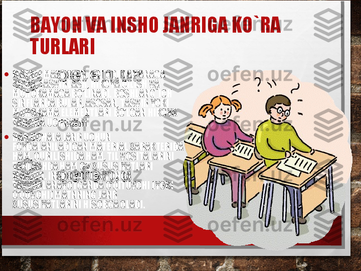 BAYON VA INSHO JANRIGA KO`RA 
TURLARI  
• MATNLI MASHQLAR, METODIK AN’ANAGA 
KO’RA, TASVIRLASH, HIKOYA QILISH VA 
MUHOKAMAGA BO’LINADI. BOSHLANG`ICH 
SINFLARDA BULAR, ASOSAN, TASVIR YOKI 
MUHOKAMA ELEMENTLARI BO’LGAN HIKOYA 
TARZIDA UCHRAYDI.
• HAR UCHALA JANR UCHUN 
FOYDALANILADIGAN MATERIAL XARAKTERIDA 
HAM, QURILISHIDA HAM, TIL VOSITALARINI 
TANLASHDA HAM O’Z XUSUSIYATLARI 
MAVJUD. INSHO YOKI BAYONGA 
TAYYORLANAYOTGANDA O’QITUVCHI (YOKI 
O’QUVCHI) MATNNING JANR 
XUSUSIYATLARINI HISOBGA OLADI. 