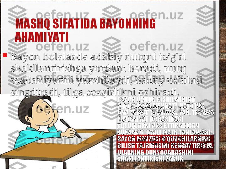 MASHQ SIFATIDA BAYONNING 
AHAMIYATI
• BAYON UCHUN KISHILARNING 
FIDOKORONA MEHNATI, HAYOTINI, 
ONA TABIAT TASVIRINI, FAN, TEXNIKA, 
MADANIYAT BORASIDAGI 
YUTUQLARNI AKS ETTIRADIGAN 
YUKSAK G`OYALI MATN TANLANISHI; 
BAYON MAVZUSI O’QUVCHILARNING 
BILISH TAJRIBASINI KENGAYTIRISHI, 
ULARNING DUNYOQARASHINI 
SHAKLLANTIRISHI ZARUR.
Bayon bolalarda adabiy nutqni to’g`ri Bayon bolalarda adabiy nutqni to’g`ri 
shakllantirishga yordam beradi, nutq shakllantirishga yordam beradi, nutq 
madaniyatini yaxshilaydi, badiiy uslubni madaniyatini yaxshilaydi, badiiy uslubni 
singdiradi, tilga sezgirlikni oshiradi.singdiradi, tilga sezgirlikni oshiradi. 